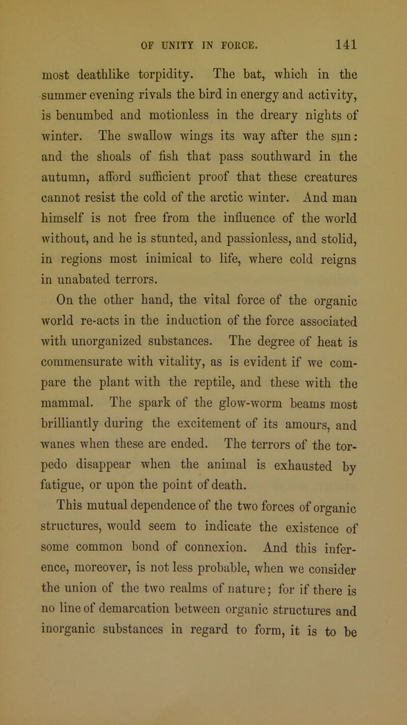 most deathlike torpidity. The bat, which in the summer evening rivals the bird in energy and activity, is benumbed and motionless in the dreary nights of winter. The swallow wings its way after the sun: and the shoals of fish that pass southward in the autumn, afibrd sufficient proof that these creatures cannot resist the cold of the arctic winter. And man himself is not free from the influence of the world without, and he is stunted, and passionless, and stolid, in regions most inimical to life, where cold reigns in unabated terrors. On the other hand, the vital force of the organic world re-acts in the induction of the force associated with unorganized substances. The degree of heat is commensurate with vitality, as is evident if we com- pare the plant with the reptile, and these with the mammal. The spark of the glow-worm beams most brilliantly during the excitement of its amours, and wanes when these are ended. The terrors of the tor- pedo disappear when the animal is exhausted by fatigue, or upon the point of death. This mutual dependence of the two forces of organic structures, would seem to indicate the existence of some common bond of connexion. And this infer- ence, moreover, is not less probable, when we consider the union of the two realms of nature; for if there is no line of demarcation between organic structures and inorganic substances in regard to form, it is to be