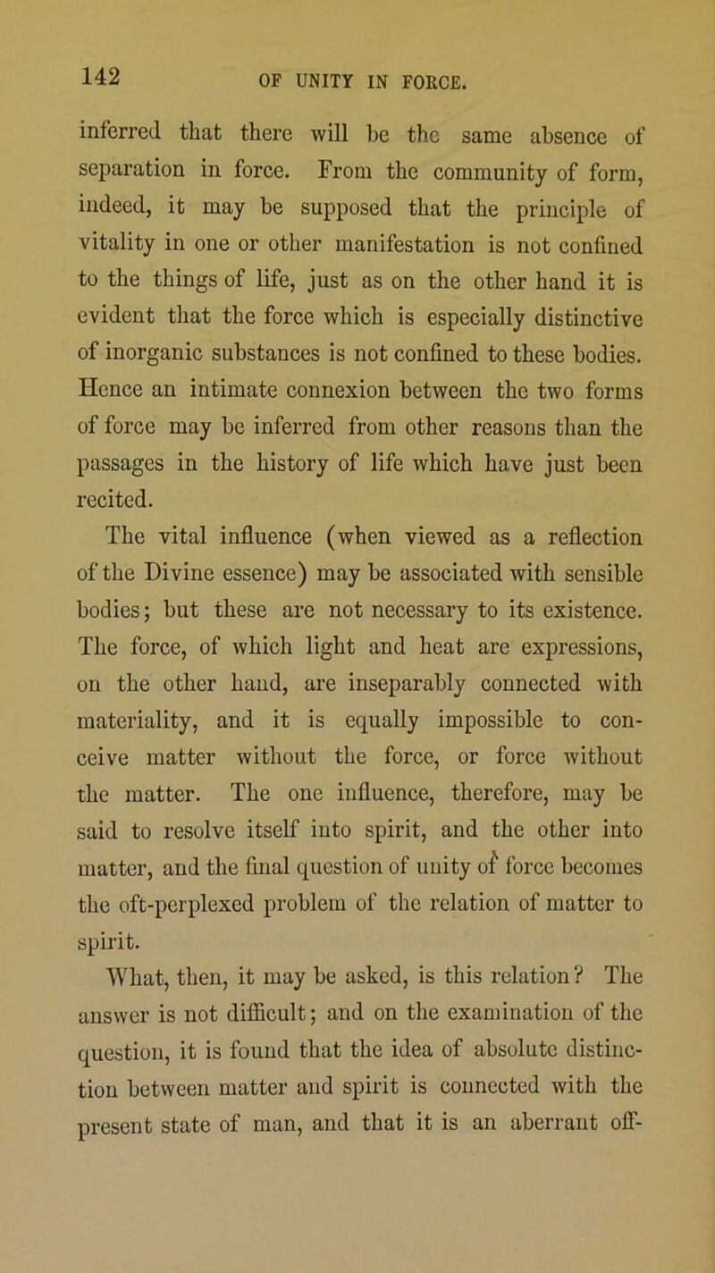 inferred that there will he the same absence of separation in force. From the community of form, indeed, it may be supposed that the principle of vitality in one or other manifestation is not confined to the things of life, just as on the other hand it is evident that the force which is especially distinctive of inorganic substances is not confined to these bodies. Hence an intimate connexion between the two forms of force may be inferred from other reasons than the passages in the history of life which have just been recited. The vital influence (when viewed as a reflection of the Divine essence) may be associated with sensible bodies; but these are not necessary to its existence. The force, of which light and heat are expressions, on the other hand, are inseparably connected with materiality, and it is equally impossible to con- ceive matter without the force, or force without the matter. The one influence, therefore, may be said to resolve itself into spirit, and the other into matter, and the final question of unity ol“ force becomes the oft-perplexed problem of the relation of matter to spirit. What, then, it may be asked, is this relation ? The answer is not difficult; and on the examination of the question, it is found that the idea of absolute distinc- tion between matter and spirit is connected with the present state of man, and that it is an aberrant off-