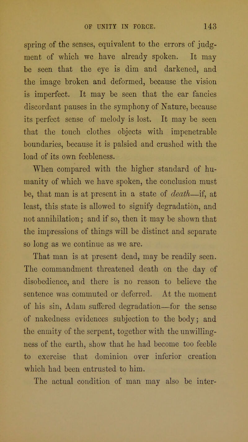 spring of the senses, equivalent to the errors of judg- ment of which we have already spoken. It may be seen that the eye is dim and darkened, and the image broken and deformed, because the vision is imperfect. It may be seen that the ear fancies discordant pauses in the symphony of Nature, because its perfect sense of melody is lost. It may be seen that the touch clothes objects with impenetrable boundaries, because it is palsied and crushed with the load of its own feebleness. When compared with the higher standard of hu- manity of which we have spoken, the conclusion must be, that man is at present in a state of death—if, at least, this state is allowed to signify degradation, and not annihilation; and if so, then it may be shown that the impressions of things will be distinct and separate so long as we continue as we are. That man is at present dead, may be readily seen. The commandment threatened death on the day of disobedience, and there is no reason to believe the sentence was commuted or deferred. At the moment of his sin, Adam suffered degradation—for the sense of nakedness evidences subjection to the body; and the enmity of the serpent, together with the unwilling- ness of the earth, show that he had become too feeble to exercise that dominion over inferior creation which had been entrusted to him. The actual condition of man may also be inter-