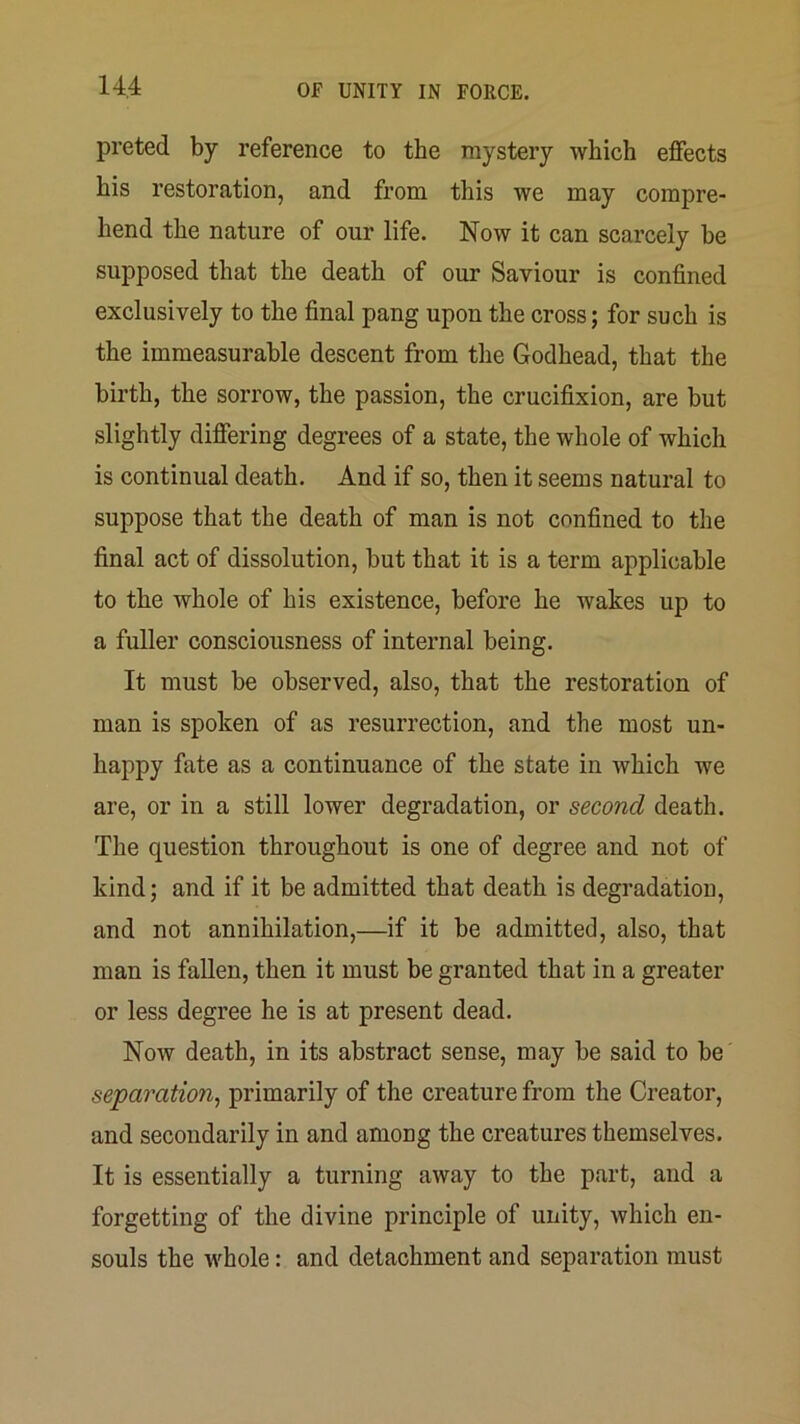 preted by reference to the mystery which effects his restoration, and from this we may compre- hend the nature of our life. Now it can scarcely be supposed that the death of our Saviour is confined exclusively to the final pang upon the cross; for such is the immeasurable descent from the Godhead, that the birth, the sorrow, the passion, the crucifixion, are but slightly differing degrees of a state, the whole of which is continual death. And if so, then it seems natural to suppose that the death of man is not confined to the final act of dissolution, but that it is a term applicable to the whole of his existence, before he wakes up to a fuller consciousness of internal being. It must be observed, also, that the restoration of man is spoken of as resurrection, and the most un- happy fate as a continuance of the state in which we are, or in a still lower degradation, or second death. The question throughout is one of degree and not of kind; and if it be admitted that death is degradation, and not annihilation,—if it be admitted, also, that man is fallen, then it must be granted that in a greater or less degree he is at present dead. Now death, in its abstract sense, may be said to be separation^ primarily of the creature from the Creator, and secondarily in and among the creatures themselves. It is essentially a turning away to the part, and a forgetting of the divine principle of unity, which en- souls the whole: and detachment and separation must