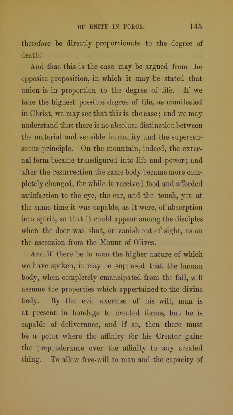 therefore be directly proportionate to the degree of death. And that this is the case may be argued from the opposite proposition, in which it may be stated that union is in proportion to the degree of life. If we take the highest possible degree of life, as manifested in Christ, we may see that this is the case; and we may understand that there is no absolute distinction between the material and sensible humanity and the supersen- suous principle. On the mountain, indeed, the exter- nal form became transfigured into life and power; and after the resurrection the same body became more com- pletely changed, for while it received food and afforded satisfaction to the eye, the ear, and the touch, yet at the same time it was capable, as it were, of absorption into spirit, so that it could appear among the disciples when the door was shut, or vanish out of sight, as on the ascension from the Mount of Olives. And if there be in man the higher nature of which we have spoken, it may be supposed that the human body, when completely emancipated from the fall, will assume the properties which appertained to the divine body. By the evil exercise of his will, man is at present in bondage to created forms, but he is capable of deliverance, and if so, then there must be a point where the affinity for his Creator gains the preponderance over the affinity to any created thing. To allow free-will to man and the capacity of