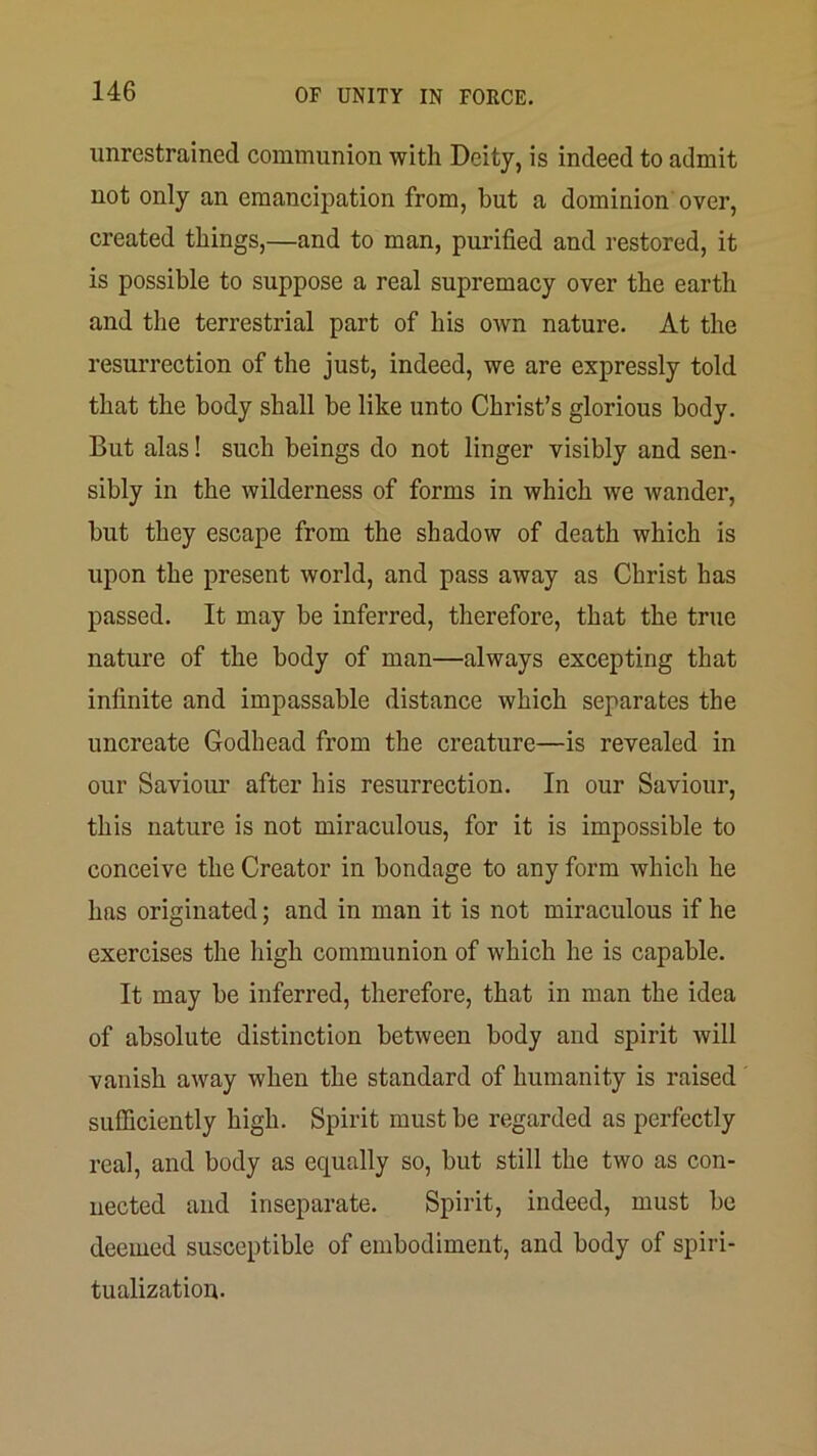unrestrained communion with Deity, is indeed to admit not only an emancipation from, but a dominion over, created things,—and to man, purified and restored, it is possible to suppose a real supremacy over the earth and the terrestrial part of his own nature. At the resurrection of the just, indeed, we are expressly told that the body shall be like unto Christ’s glorious body. But alas! such beings do not linger visibly and sen- sibly in the wilderness of forms in which we wander, but they escape from the shadow of death which is upon the present world, and pass away as Christ has passed. It may be inferred, therefore, that the true nature of the body of man—always excepting that infinite and impassable distance which separates the uncreate Godhead from the creature—is revealed in our Saviour after his resurrection. In our Saviour, this nature is not miraculous, for it is impossible to conceive the Creator in bondage to any form which he has originated; and in man it is not miraculous if he exercises the high communion of which he is capable. It may be inferred, therefore, that in man the idea of absolute distinction between body and spirit will vanish away when the standard of humanity is raised sufficiently high. Spirit must be regarded as perfectly real, and body as equally so, but still the two as con- nected and inseparate. Spirit, indeed, must be deemed susceptible of embodiment, and body of spiri- tualization.