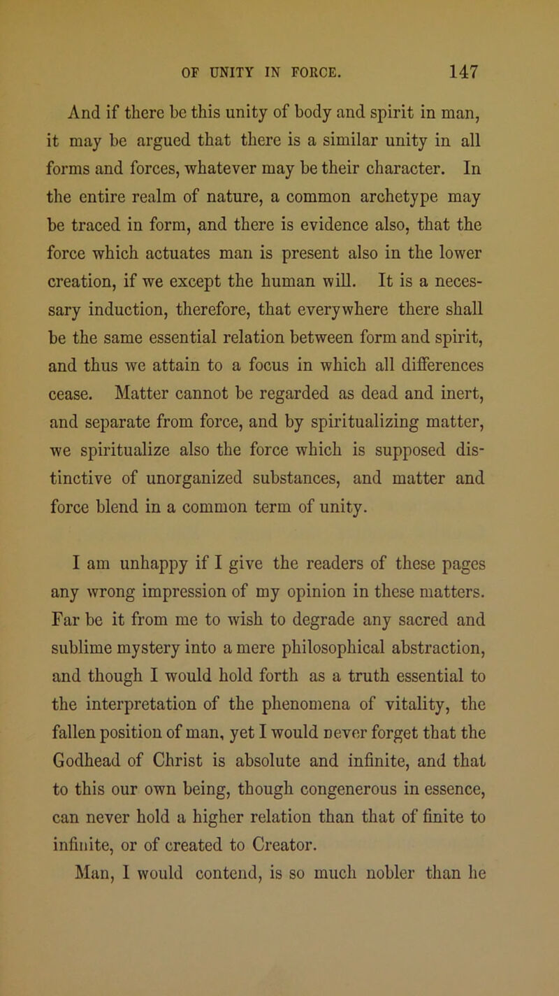 And if there be this unity of body and spirit in man, it may be argued that there is a similar unity in all forms and forces, whatever may be their character. In the entire realm of nature, a common archetype may be traced in form, and there is evidence also, that the force which actuates man is present also in the lower creation, if we except the human will. It is a neces- sary induction, therefore, that everywhere there shall be the same essential relation between form and spirit, and thus we attain to a focus in which all differences cease. Matter cannot be regarded as dead and inert, and separate from force, and by spiritualizing matter, we spiritualize also the force which is supposed dis- tinctive of unorganized substances, and matter and force blend in a common term of unity. I am unhappy if I give the readers of these pages any wrong impression of my opinion in these matters. Far be it from me to wish to degrade any sacred and sublime mystery into a mere philosophical abstraction, and though I would hold forth as a truth essential to the interpretation of the phenomena of vitality, the fallen position of man, yet I would never forget that the Godhead of Christ is absolute and infinite, and that to this our own being, though congenerous in essence, can never hold a higher relation than that of finite to infinite, or of created to Creator. Man, I would contend, is so much nobler than he