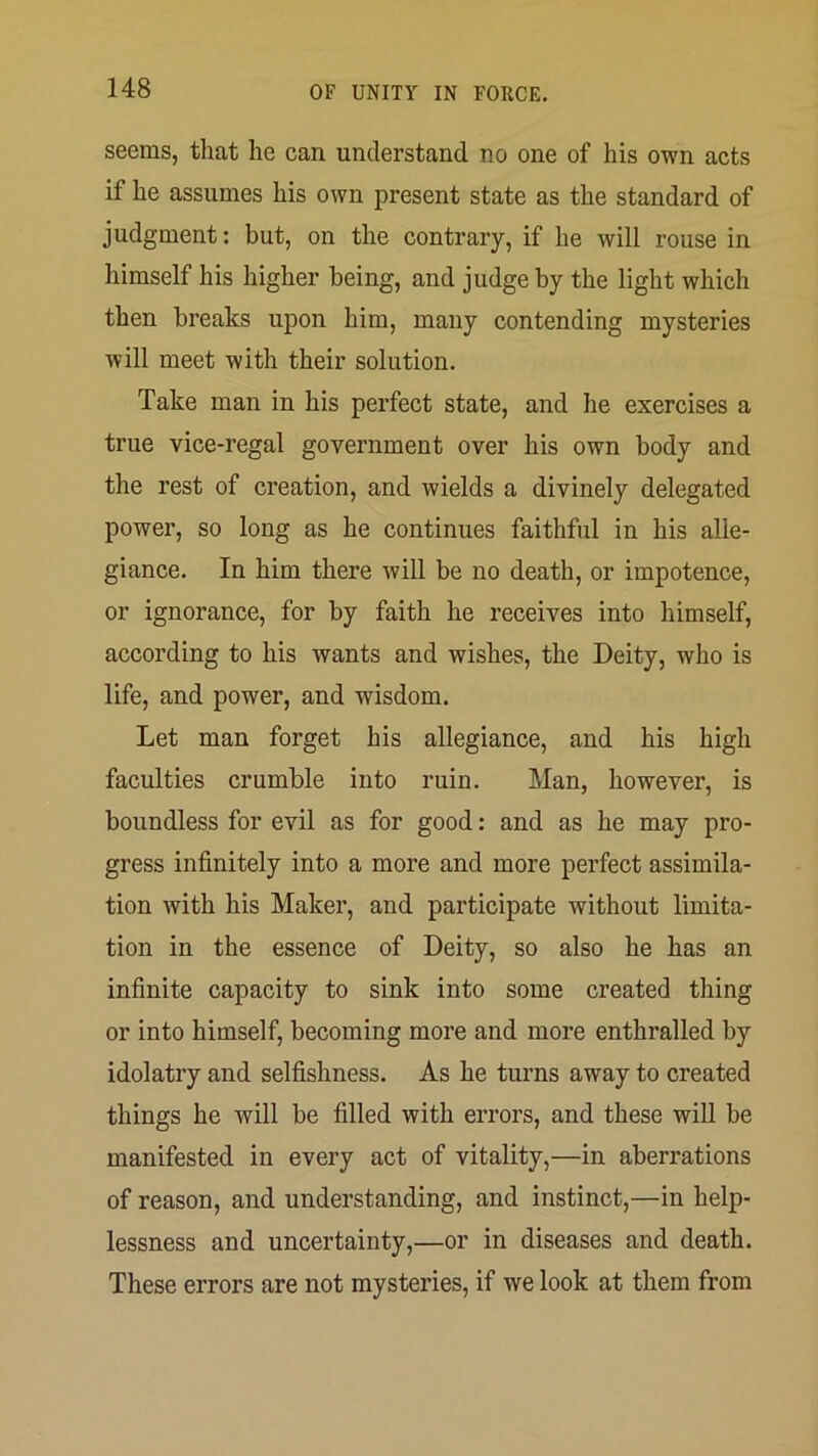 seems, that he can understand no one of his own acts if he assumes his own present state as the standard of judgment: but, on the contrary, if he will rouse in himself his higher being, and judge by the light which then breaks upon him, many contending mysteries will meet with their solution. Take man in his perfect state, and he exercises a true vice-regal government over his own body and the rest of creation, and wields a divinely delegated power, so long as he continues faithful in his alle- giance. In him there will be no death, or impotence, or ignorance, for by faith he receives into himself, according to his wants and wishes, the Deity, who is life, and power, and wisdom. Let man forget his allegiance, and his high faculties crumble into ruin. Man, however, is boundless for evil as for good: and as he may pro- gress infinitely into a more and more perfect assimila- tion with his Maker, and participate without limita- tion in the essence of Deity, so also he has an infinite capacity to sink into some created thing or into himself, becoming more and more enthralled by idolatry and selfishness. As he turns away to created things he will be filled with errors, and these will be manifested in every act of vitality,—in aberrations of reason, and understanding, and instinct,—in help- lessness and uncertainty,—or in diseases and death. These errors are not mysteries, if we look at them from