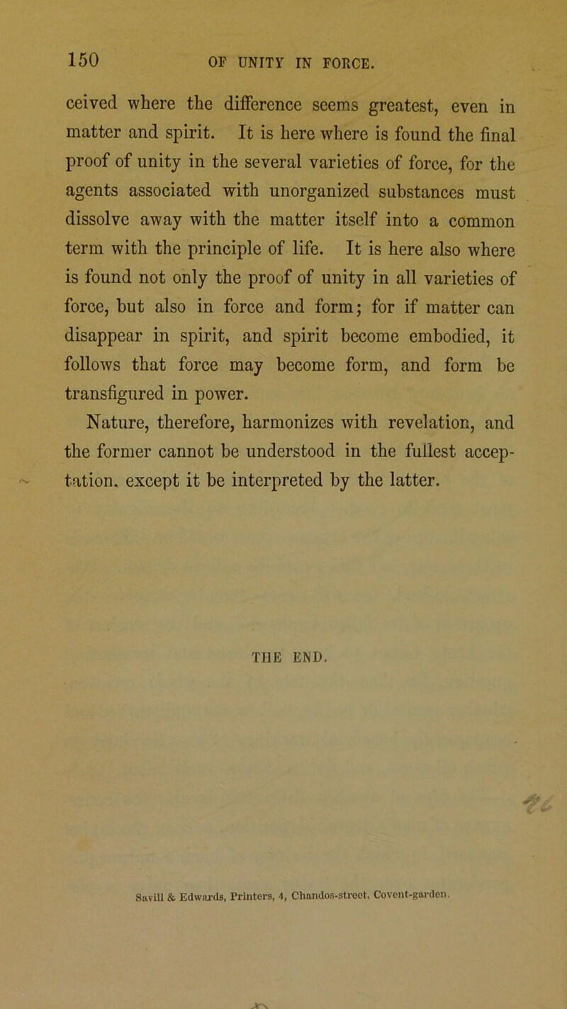 ceived where the diiference seems greatest, even in matter and spirit. It is here where is found the final proof of unity in the several varieties of force, for the agents associated with unorganized substances must dissolve away with the matter itself into a common term with the principle of life. It is here also where is found not only the proof of unity in all varieties of force, but also in force and form; for if matter can disappear in spirit, and spirit become embodied, it follows that force may become form, and form be transfigured in power. Nature, therefore, harmonizes with revelation, and the former cannot be understood in the fullest accep- tation. except it be interpreted by the latter. THE END. Suvill & Edwards, Printers, 4, Chnndos-stroet. Covcnt-gardcn.