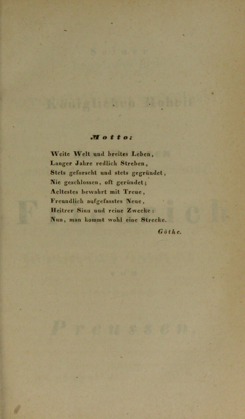 JTM o f t o t AVcite Welt und breites Leben, Langer Jahre redlich Streben, Stets geforscht und stets gegründet, IVie geschlossen, oft gerundet; Acltestes bewahrt mit Treue, Freundlich aufgefasstes Neue, Heitrer Sinn und reine Zwecke : Null, man kommt wohl eine Strecke. G öt he.