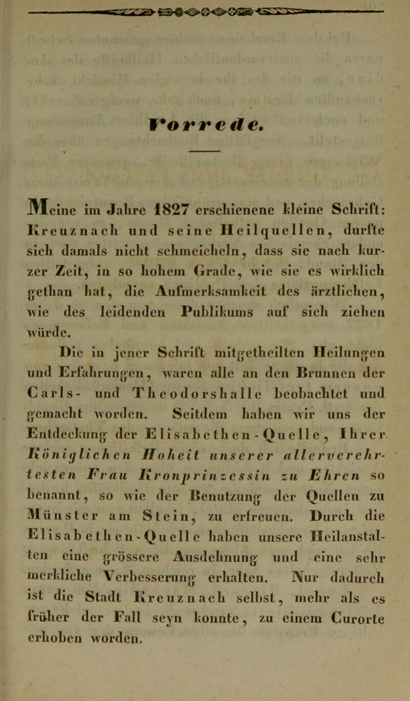 ITorretle, Meine im Jahre 1827 erschienene hlelne Sclirlft: Kreuznach und seine II cilqHellen, durfte sieh damals nicht schmeicheln, dass sie nach hur- zer Zeit, in so hohem Grade, wie sie es wirklich gethan hat, die Aufmerksamkeit des ärztlichen, wie des leidenden Publikums auf sich ziehen würde. Die in jener Schrift mltgetheilten Heilungen und Erfahrungen, waren Jillc an den Brunnen der Carls- und T h c o d o r s h a 11 c beobachtet und gemacht Avorden. Seitdem haben Avir uns der Entdeckung der E lisab e th e n - Qu e 11 e , Ihrer Ixöni(fliehen Hoheit unserer nllerverehr- t es teil Frau Ixronprinze ssin zu Ehren so benannt, so Avie der Benutzung der Quellen zu ünster am Stein, zu erfreuen. Durch die Elisabethen-Quelle haben unsere Ilcllanstal- ten eine grössere Ausdehnung und eine sehr merkliche Verbesserung erhalten. Nur dadurch ist die Stadt Kreuznach seilest, mehr als es früher der Fall seyn konnte, zu einem Curorte erhoben worden.
