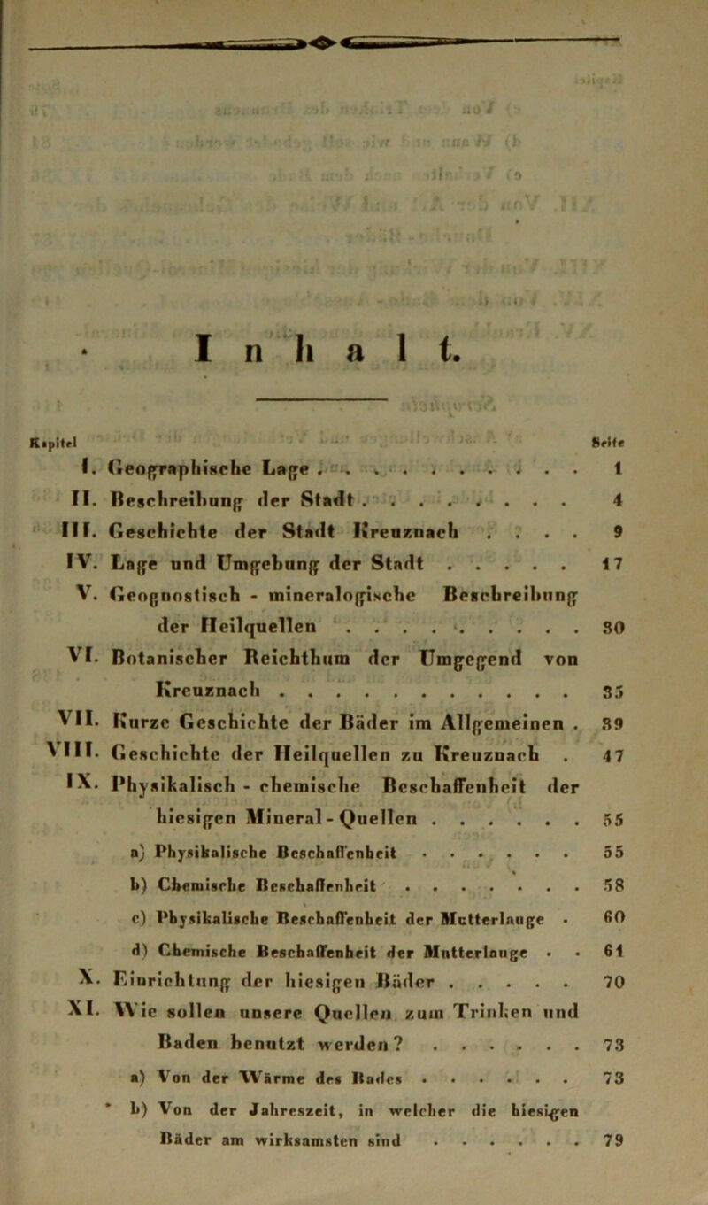 :nf '■/ : h / to .. ii' . i I • . - •. - •> *i p I n'“Ii 8 1 t. ' •pitrl ' 8»l(e J. Geoffraphischc La{'e ; C‘. - i . . 1 II. Reschreihan^ der Stadt .»•’ < . ■ . . . 4 III. Geschichte der Stadt - lireaznach .... 9 IV. La{^e und Um{reban{r der Stadt . . . . . 17 V. Gengnnstiach - inineralojfische Beschrcihnng' der Heilquellen • 80 VI. Botanischer Beichthiim der Umgegend von Kreuznach 35 VII. Kurze Geschichte der Bäder ira Allgemeinen . 89 ^III* Geschichte der Heilquellen zu Kreuznach . 47 IX. Physikalisch - chemische BcschäfTenhcit der hiesigen Mineral - Quellen . . . . . . 55 a} Phjrgikalische Beschafl'enbeit ...... 35 ' « k) Cheinisrlie Itesehaflirnhrit' 58 c) Physikalische BesrhafTenheit der Mutterlauge . ßO d) Chemische Beschaffenheit der Mntteriaiige . ■ 61 X. Einrichtung der hiesigen Bäder 70 XI. ie Süllen unsere Quellen zum Trinken und Baden benutzt M-erden ? 73 a) Von der Wärme des Bades ....?.. 73 b) Von der Jahreszeit, in welcher die hiesigen Bäder am wirksamsten sind 79