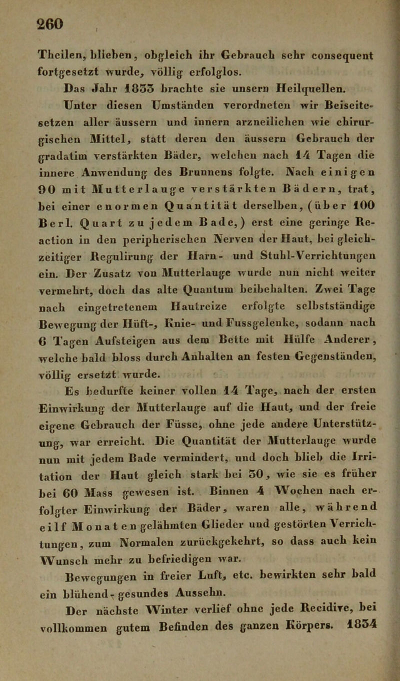 Tlicilen, blieben, objjleich ihr Gebrauch sehr consequent fortjjcsetzt wurde, völlig' erfolglos. Das Jahr 1855 brachte sie unser» Heilquellen. Unter diesen Umständen verordncten wir Beiseite- setzen aller äussern und iiinern arzneilichen wie chirur- gischen Mittel, statt deren den äussern Gebrauch der gradatim verstärkten Bäder, welchen nach 14 Tagen die innere Anwendung des Brunnens folgte. Nach einigen 90 mit Mutterlauge verstärkten Bädern, trat, bei einer enormen Quantität derselben, ( ü b e r 100 Berl. Quart zu jedem Bade,) erst eine geringe Re- action in den peripherischen Nerven der Haut, bei gleich- zeitiger Begulirung der Harn- und Stuhl-Verrichtungen ein. Der Zusatz von Mutterlauge wurde nun nicht weiter vermehrt, doch das alte Quantum beihehalten. Zwei Tage nach eingetretenem Hautreize erfolgte selbstständige Bewegung der Hüft-, Knie- und Fussgeleukc, sodann nach 6 Tagen Aufsteigen aus dem Bette mit Hülfe Anderer, welche bald bloss durch Anhalten an festen Gegenständen, völlig ersetzt wurde. Es bedurfte keiner vollen 14 Tage, nach der ersten Einwirkung der Mutterlauge auf die Haut, und der freie eigene Gebrauch der Füsse, ohne jede andere Unterstütz- ung, war erreicht. Die Quantität der Mutterlauge wurde nun mit jedem Bade vermindert, und doch blieb die Irid- tation der Haut gleich stark bei 50, wie sie es früher bei 60 Mass gewesen ist. Binnen 4 Wochen nach er- folgter Einwirkung der Bäder, waren alle, während eilf Monaten gelähmten Glieder und gestörten Verrich- tungen , zum Normalen zurückgekehrt, so dass auch kein Wunsch mehr zu befriedigen war. Bewegungen in freier Luft, etc. bewirkten sehr bald ein blühend-gesundes Aussehn. Der nächste Winter verlief ohne jede Recidire, bei vollkommen gutem Befinden des ganzen Körpers. 1854