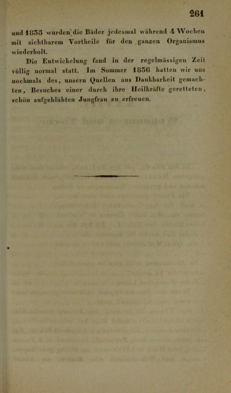 und I83t> wardcn]dle Bäder jedesmal während 4 Wochen mit sichtharem Vortheile für den .ganzen Organismus wiederholt. Die Entwickelung fand in der regelmässigen Zeit völlig normal statt. Im Sommer 185G hatten wir uns nochmals des, unsern Quellen aus Dankbarkeit gemach- ten, Besuches einer durch ihre Heilkräfte geretteten, schön aufgebliihten Jungfrau zu erfreuen.