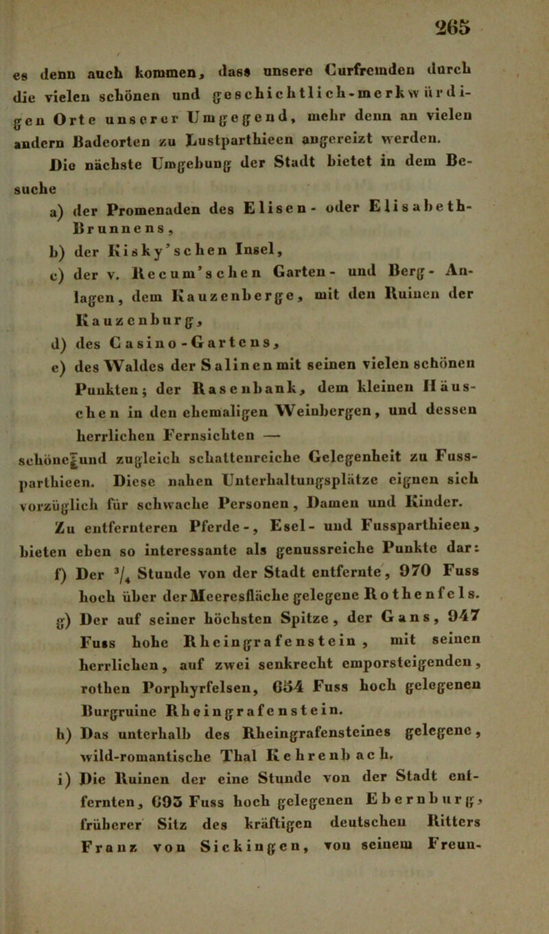 €8 denn auch kommen« das» unsere Curfremden durch die vielen schönen und jjeschichtlich-merkw iir di- gen Orte unserer Um{fe{fcnd, mehr denn an vielen andern Badeorten zu Jiustparthiecn anjjcrelzt werden. Bio nächste Umgehung der Stadt bietet in dem Be- suche a) der Promenaden des Elisen - oder Elisabeth- Brunnens , b) der Kisky’schen Insel, c) der V. Ke cum’sehen Garten- und Berg- An- lagen, dem Kauzenherge, mit den Kuiuen der Kauzenburg, d) des Casino-Gartens, e) des Waldes der Salinen mit seinen vielen schönen Punkten; der Rasen bank, dem kleinen Häus- chen in den ehemaligen Weinbergen, und dessen herrlichen Fernsichten — sehöuc^uud zugleich schattenreiche Gelegenheit zu Fuss- parthieen. Diese nahen Unterhaltungsplätze eignen sich vorzüglich für schwache Personen, Damen und Kinder. Zu entfernteren Pferde-, Esel- und Fussparthieeu, bieten eben so interessante als genussreiche Punkte dar: f) Der Stunde von der Stadt entfernte', 970 Fuss hoch über der Meeresfläche gelegene Rothenfels. g) Der auf seiner höchsten Spitze, der Gans, 947 Fuss hohe R h e ingr a f e ns t e in , mit seinen herrlichen, auf zwei senkrecht emporsteigenden, rothen Porphyrfelsen, 6«54 Fuss hoch gelegenen Burgruine Rheingrafenstein. h) Das unterhalb des Rheingrafensteines gelegene, wild-romantische Thal Kehren hach. i) Die Ruinen der eine Stunde von der Stadt ent- fernten, G93 Fuss hoch gelegenen Ebernburg, früherer' Sitz des kräftigen deutschen Ritters Franz von Sickingen, von seinem Freun-
