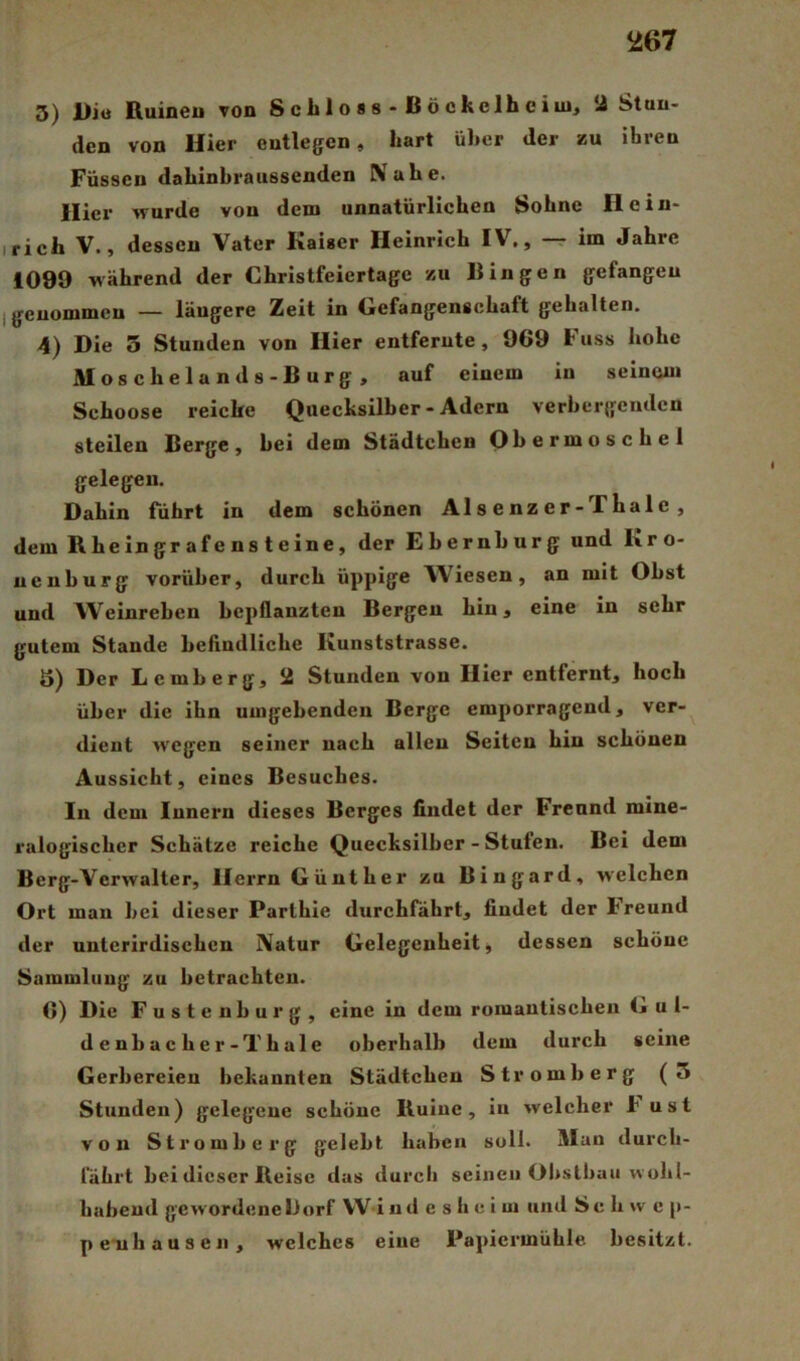 3) Dio ßuineu von Schloss-Höckelheim, 2 Stun- den von Hier entlegen, hart über der zu ihren Füssen dahinbraussenden Nahe. Hier wurde von dem unnatürlichen Sohne Heiu- irich V., dessen Vater Kaiser Heinrich IV., -r im Jahre 1099 Mährend der Christfeiertage zu Bingen gefangen I genommen — längere Zeit in Gefangenschaft gehalten. 4) Die 3 Stunden von Hier entfernte, 969 Fuss hohe Moscheland s-Burg, auf einem in seinem Schoose reiche Quecksilber - Adern verhergeiulen steilen Berge, hei dem Städtchen Obermoschel gelegen. Dahin führt in dem schönen Alsenzer-Thale, dem Rheingrafensteine, der Ehernhurg und I\ro- ueuhurg vorüber, durch üppige Wiesen, an mit Obst und Weinreben bepflanzten Bergen hin, eine in sehr gutem Stande befindliche Kunststrasse. 5) Der Lemberg, 2 Stunden von Hier entfernt, hoch über die ihn umgehenden Berge emporragend, ver- dient M'egen seiner nach allen Seiten hin schönen Aussicht, eines Besuches. In dem Innern dieses Berges findet der Freund mine- ralogischer Schätze reiche Quecksilber - Stufen. Bei dem Berg-Verwalter, Herrn Günther zu Bingard, Mclchen Ort mau hei dieser Parlhie durchfährt, findet der Freund der unterirdischen Natur Gelegenheit, dessen schöne Sammlung zu betrachten. C) Die Fustenburg, eine in dem romantischen G u 1- denbacher-Thale oberhalb dem durch seine Gerbereien bekannten Städtchen Stromberg (5 Stunden) gelegene schöne Ruine, in welcher b ust von Stromberg gelebt haben soll. Man durch- fährt bei dieser Reise das durch seinen Obstbau v\ obl- habeud gCMordenelJorf W i ud e s h e i m und Sc li w c p- penbausen, welches eine l*aj)iermühle besitzt.