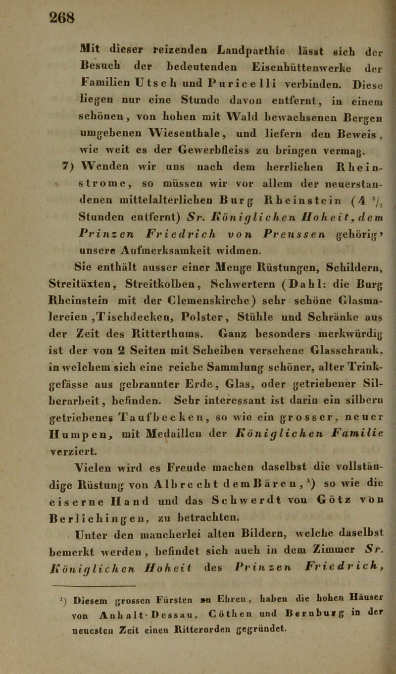 Mit dieser reizenden Landparthie lässt sich der Besuch der bedeutenden Eisenhüttenwerke der Familien U18 c h und P u r i c e 1 li verbinden. Diese liegfcn nur eine Stunde davon entfernt, in einem schönen, von hohen mit Wald bewachsenen Bergen umgebenen W'iesenthale, und liefern den Beweis , wie weit es der Gewerbfleiss zu bringen vermag. 7) Wenden wir uns nach dem herrlichen Rhein- strome, so müssen wir vor allem der iieuerstan- denen mittelalterlichen Burg Rhein stein (4 Stunden entfernt) Sr. Königlichen Hoheit, dem Prinzen Friedrich von Prenssen gehörig» unsere Aufmerksamkeit widmen. > ' Sie enthält ausser einer Menge Rüstungen, Schildern, Streitäxten, Streitkolben, Schwertern (Dahl: die Burg Rheinstein mit der Clemenskirche) sehr schöne Glasma- lereien ,Tischdecken, Polster, Stühle und Schränke aus der Zeit des Ritterthums. Ganz besonders merkwürdig ist der von 2 Seiten mit Scheiben versehene Glasschrank, in welchem sich eine reiche Sammlung schöner, alter Trlnk- gefässe aus gebrannter Erde, Glas, oder getriebener Sil- berarbeit, beAnden. Sehr interessant ist darin ein silbern getriebenes Taufbecken, so wie ein grosser, neuer Humpen, mit Medaillen der Königlichen Familie verziert. Vielen wird es Freude machen daselbst die vollstän- dige Rüstung von Alb recht demBären,') so wie die eiserne Hand und das Schwerdt von G ö t z von Berlicbingeu, zu betrachten. Unter den mancherlei alten Bildern, welche daselbst bemerkt werden , bcAndet sich auch in dem Zimmer Sr. Königlichen Hoheit des Prinzen Friedrich, Diesem grossen Fürsten im Ebreii, haben die hohen Häuser von Anh alt-Dessau, Cöthen und Bernburg in der neuesten Zeit einen Ritterorden gegründet.