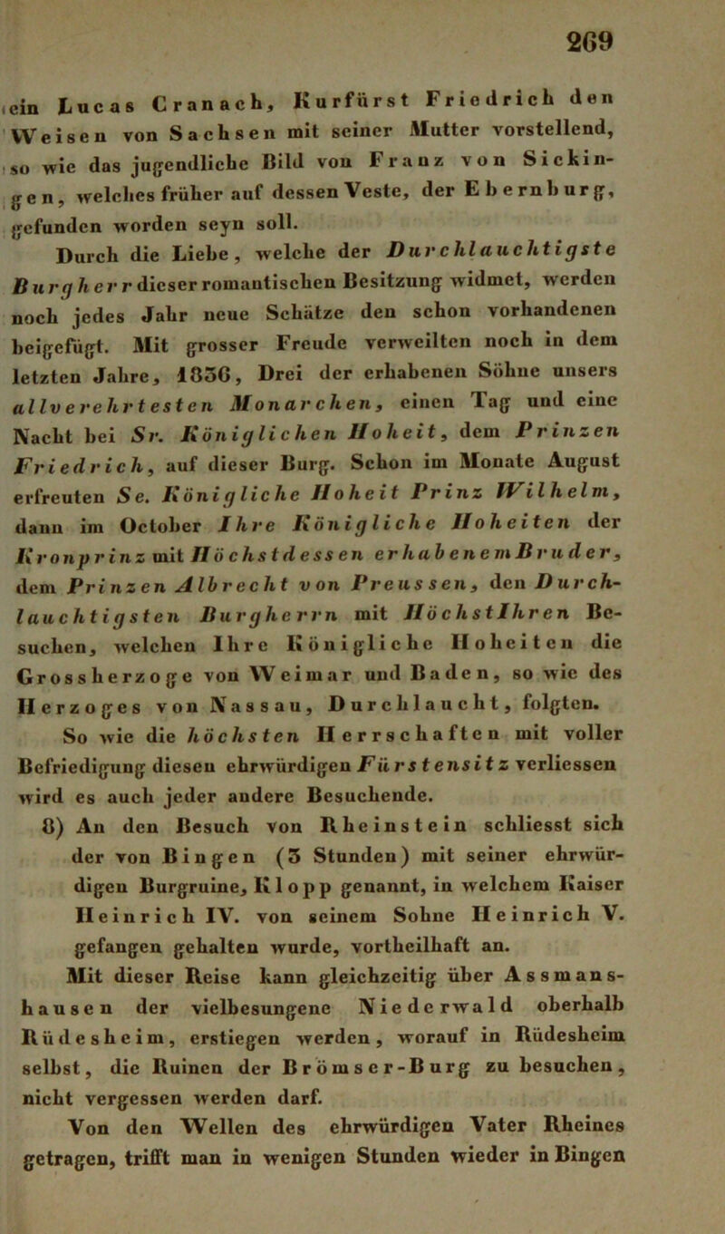 ein tucas Cranach, Kurfürst Friedrich den Weisen von Sachsen mit seiner Mutter vorstellend, so wie das jugendliche Bild von Franz von Sickin- gen, welches früher auf dessen Veste, der E h e rn b ur g, gefunden worden seyn soll. Durch die Liehe, welche der Durchlauchtigste B u rg herr dieser romantischen Besitzung widmet, werden noch jedes Jahr neue Schätze den schon vorhandenen beigefügt. Mit grosser Freude verweilten noch in dem letzten Jahre, 1836, Drei der erhabenen Söhne unsers allverehrtesten Monarchen, einen Tag und eine Nacht bei Sr. Königlichen Hoheit, dem Prinzen Friedrich, auf dieser Burg. Schon im Monate August erfreuten Se, Königliche Hoheit Prinz IVilh elm, dann im October Ihre Königliche Hoheiten der Kronprinz mit Höchstdessen erhahenemBruder, dem Prinzen Albrecht von Preus sen, den Durch- lauchtigsten Burgherrn mit HöchstJhren Be- suchen, welchen Ihre Königliche Hoheiten die Grossherzoge von Weimar und Baden, so wie des Herzoges von Nassau, Durchlaucht, folgten. So wie die höchsten Herrschaften mit voller Befriedigung diesen ehrwürdigen Fürs tensitz verliessen wird es auch jeder andere Besuchende. 8) An den Besuch von Kheinstein schliesst sich der von Bingen (3 Stunden) mit seiner ehrwür- digen Burgruine, Klopp genannt, in welchem Kaiser II einrich IV. von seinem Sohne Heinrich V. gefangen gehalten wurde, vortheilhaft an. Mit dieser Reise kann gleichzeitig über Assmans- hausen der vielbesungene Niederwald oberhalb Büdesheim, erstiegen werden, worauf in Büdesheim selbst, die Ruinen der Brömser-Burg zu besuchen, nicht vergessen werden darf. Von den Wellen des ehrwürdigen Vater Rheines getragen, trifft man in wenigen Stunden wieder in Bingen