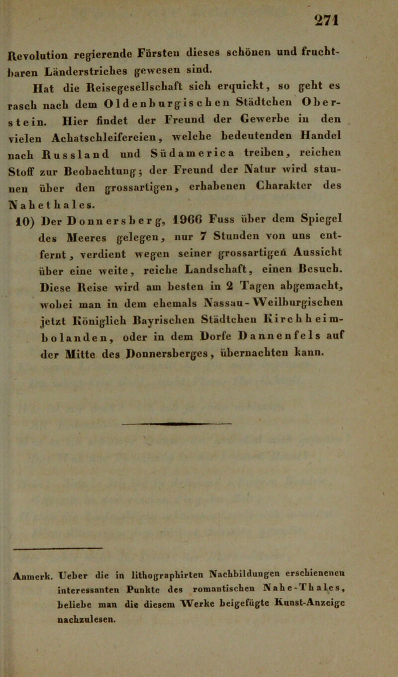 Revolution regierende Fürsten dieses schönen und frucht- baren Länderstriches gewesen sind. Hat die Reisegesellschaft sich erquickt, so geht es rasch nach dem Oldenburgischen Städtchen Ober- stein. Hier findet der Freund der Gewerbe in den . vielen Achatschleifereien, welche bedeutenden Handel nach Russland und Südameric a treiben, reichen Stoff zur Beobachtung; der Freund der Natur wird stau- nen über den grossartigen, erhabenen Charakter des Nahethaies. 10) Der Donnersberg, 19CG Fuss über dem Spiegel des Meeres gelegen, nur 7 Stunden von uns ent- fernt , verdient wegen seiner grossartigen Aussicht über eine weite, reiche Landschaft, einen Besuch. Diese Reise wird am besten in 2 Tagen abgemacht, wobei man in dem ehemals Nassau-Weilburgischen jetzt Königlich Bayrischen Städtchen Kirchheim- bolanden, oder in dem Dorfe Dannenfels auf der Mitte des Donnersberges, übcrnacbten kann. Aninerk. lieber die in lithographirten Nachbildungen erschienenen interessanten Punkte des romantischen Nahe-ThaLes, beliebe man die diesem Werke beigefügte Kunst-Anzeige nachzulesen.