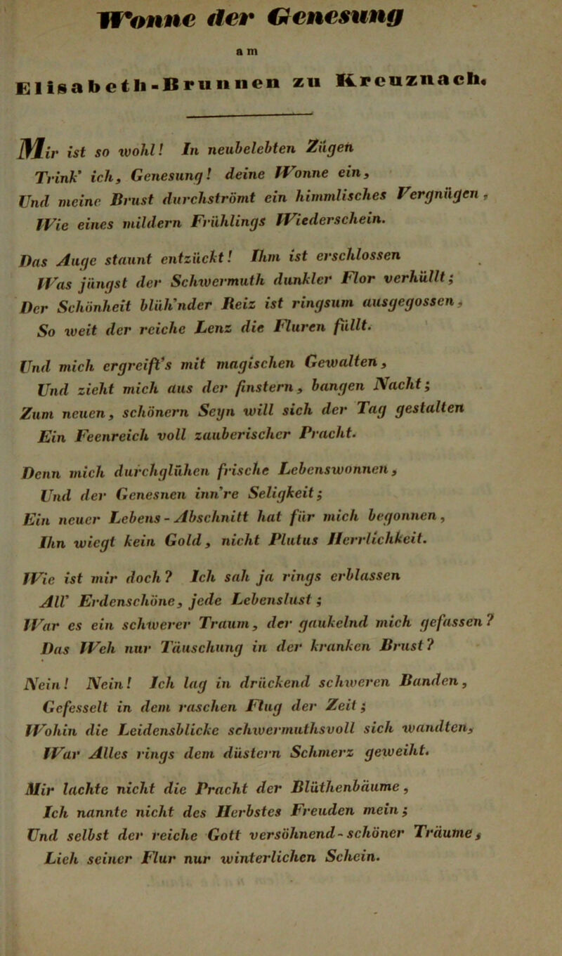 Wonne der C^enesung a m Elisabetli-Uruiinen zu K.pcuznach, iUir ist so tvohl! In neuhelebten Ziigeti Trink’ ich, Genesung! deine IVonne ein, • Und meine Brust durchströmt ein himmlisches Vergnügen , IVie eines mildern Frühlings IViederschein. Das Auge staunt entzückt I Ihm ist erschlossen IVas jüngst der Sclnvermuth dunkler Flor verhüllt; Der Schönheit blüh’nder Reiz ist ringsum ausgegossen t So weit der reiche Lenz die I^uren füllte Und mich ergreift*s mit magischen Gewalten, Und zieht mich aus der finstern, bangen Nacht; Zum neuen, schönem Seyn will sich der Tag gestalten Ein Feenreich voll zauberischer Pracht. Denn mich durchglühen frische Lebenswonnen, Und der Genesnen mnre Seligkeit; Ein neuer Lebens - Abschnitt hat für mich begonnen, Ihn wiegt kein Gold, nicht Plutus Herrlichkeit. IVie ist mir doch ? Ich sah ja rings erblassen All* Erdenschöne, jede Lebenslust ; TVar es ein schwerer Traum, der gaukelnd mieh gefassen 7 Das IVeh nur Täuschung in der kranken Brust? Nein! Nein! Ich lag in drückend schweren Banden, Gefesselt in dem raschen Flug der Zeit; fVohin die Leidensblicke sehwermuthsvoll sich wandten, IVar Alles rings dem düstern Schmerz geweiht. Mir lachte nicht die Pracht der Blüthenbäume, Ich nannte nicht des Herbstes Freuden mein; Und selbst der reiche Gott versöhnend - schöner Träume f Lieh seiner Flur nur winterlichen Schein.