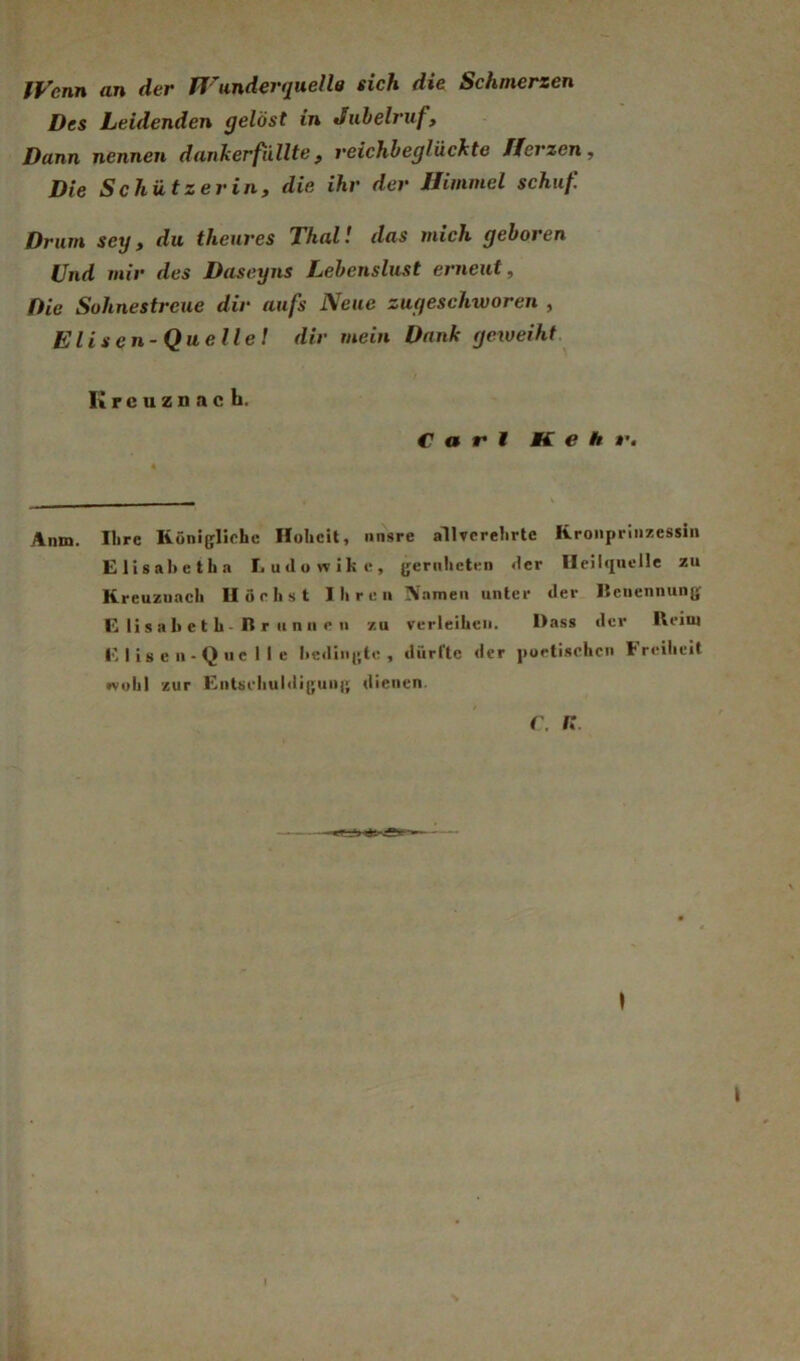 tVenn an dev ff' undevtjuelle sich die Schmerzen Des Leidenden gelöst in Jubelruf, Dann nennen dankerfüllte, reichbeglückte ff erzen. Die Schätzerin, die ihr der ffimmel schuf Drum sey, du theures Thal! das mich geboren Und mir des Daseyns Lebenslust erneut. Die Sohnestreue dir aufs Neue zugeschworen , Elisen-Quellel dir mein Dank geweiht Kreuznach. Carl Kehr, Anm. Ihre Königliche Hoheit, unsre allvcrelirtc Kronprinzessin Elisahetha Ludowike, gernheten der Heilquelle zu Kreuznach Höchst Ihren IVamen unter der Iteuennung E li s a 1» e t h - B r II n II c n zu verleihen. Dass der Heim E 1 is e n-Q uc 1 I e licdingte , dürltc der porli.schcn Freiheit wohl zur Entseliuldigung dienen. r. n