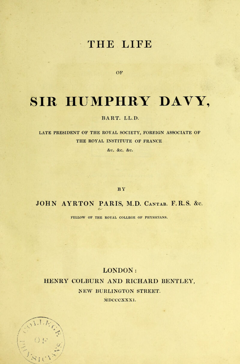 THE LIFE OF SIR HUMPHRY DAYY, BART. LL.D. LATE PRESIDENT OF THE ROYAL SOCIETY, FOREIGN ASSOCIATE OF THE ROYAL INSTITUTE OF FRANCE &c. &c. &c. BY JOHN AYRTON PARIS, M.D. Cantab. F.R.S. &c. O' FELLOW OF THE ROYAL COLLEGE OF PHYSICIANS. LONDON: HENRY COLBURN AND RICHARD BENTLEY, NEW BURLINGTON STREET. A, .S’ MDCCCXXXl.