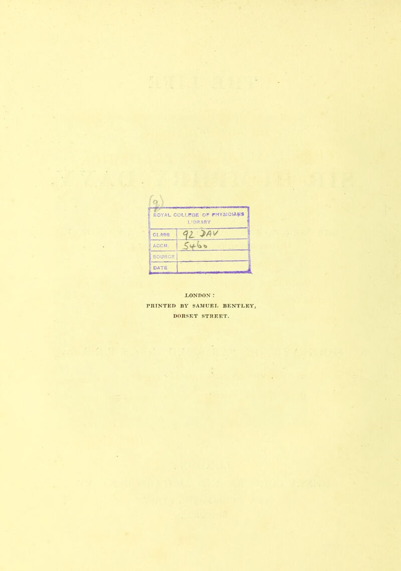 « ROYAL COLLSGE OF PHYSICIAN* | LIBRARY 1 CLASS \\ | ACCM. |SOURCE \ , -J | DATE L i .LONDON : PRINTED BY SAMUEL BENTLEYj DORSET STREET.