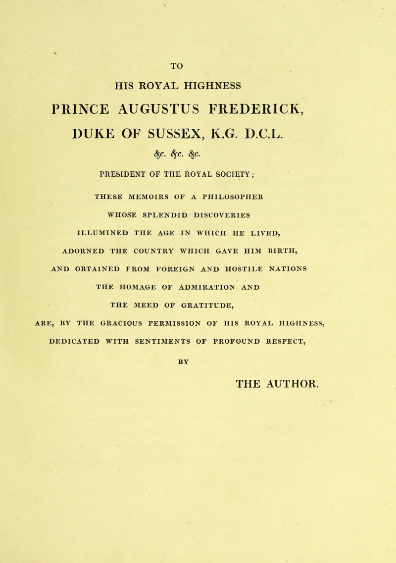 TO HIS ROYAL HIGHNESS PRINCE AUGUSTUS FREDERICK, DUKE OF SUSSEX, K.G. D.C.L. &,c. 8$c. %c. PRESIDENT OF THE ROYAL SOCIETY ; THESE MEMOIRS OF A PHILOSOPHER WHOSE SPLENDID DISCOVERIES ILLUMINED THE AGE IN WHICH HE LIVED, ADORNED THE COUNTRY WHICH GAVE HIM BIRTH, AND OBTAINED FROM FOREIGN AND HOSTILE NATIONS THE HOMAGE OF ADMIRATION AND THE MEED OF GRATITUDE, ARE, BY THE GRACIOUS PERMISSION OF HIS ROYAL HIGHNESS, DEDICATED WITH SENTIMENTS OF PROFOUND RESPECT, BY THE AUTHOR.