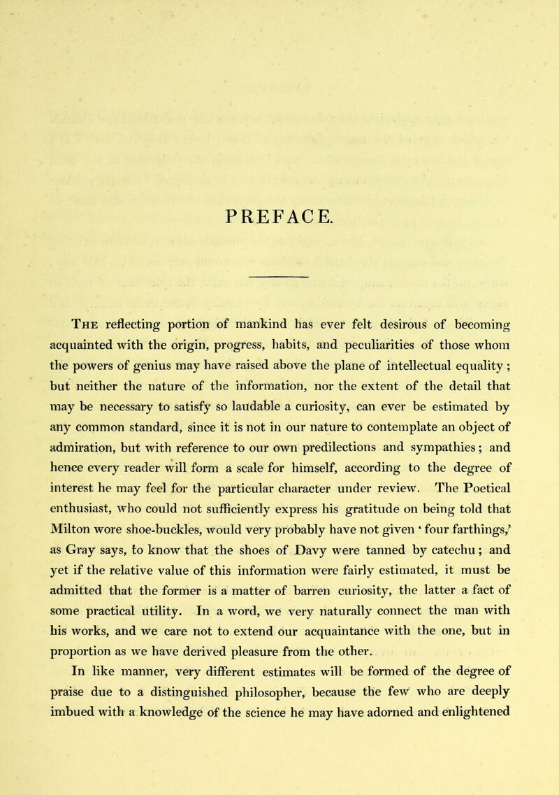 PREFACE. The reflecting portion of mankind has ever felt desirous of becoming acquainted with the origin, progress, habits, and peculiarities of those whom the powers of genius may have raised above the plane of intellectual equality ; but neither the nature of the information, nor the extent of the detail that may be necessary to satisfy so laudable a curiosity, can ever be estimated by any common standard, since it is not in our nature to contemplate an object of admiration, but with reference to our own predilections and sympathies; and hence every reader will form a scale for himself, according to the degree of interest he may feel for the particular character under review. The Poetical enthusiast, who could not sufficiently express his gratitude on being told that Milton wore shoe-buckles, would very probably have not given ‘ four farthings,’ as Gray says, to know that the shoes of Davy were tanned by catechu; and yet if the relative value of this information were fairly estimated, it must be admitted that the former is a matter of barren curiosity, the latter a fact of some practical utility. In a word, we very naturally connect the man with his works, and we care not to extend our acquaintance with the one, but in proportion as we have derived pleasure from the other. In like manner, very different estimates will be formed of the degree of praise due to a distinguished philosopher, because the few who are deeply imbued with a knowledge of the science he may have adorned and enlightened