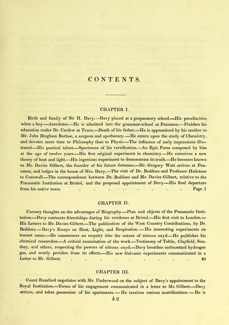 CONTENTS. CHAPTER I. Birth and family of Sir H. Davy.—Davy placed at a preparatory school.—His peculiarities when a boy.—Anecdotes.—He is admitted into the grammar-school at Penzance.—Finishes his education under Dr. Cardew at Truro.—Death of his father—He is apprenticed by his mother to Mr. John Bingham Borlase, a surgeon and apothecary.—He enters upon the study of Chemistry, and devotes more time to Philosophy than to Physic.—The influence of early impressions illus- trated.—His poetical talent.—Specimens of his versification.—An Epic Poem composed by him at the age of twelve years.—His first original experiment in chemistry.—He conceives a new theory of heat and light.—His ingenious experiment to demonstrate its truth—He becomes known to Mr. Davies Gilbert, the founder of his future fortunes.—Mr. Gregory Watt arrives at Pen- zance, and lodges in the house of Mrs. Davy.—The visit of Dr. Beddoes and Professor Hailstone to Cornwall.—The correspondence between Dr. Beddoes and Mr. Davies Gilbert, relative to the Pneumatic Institution at Bristol, and the proposed appointment of Davy.—His final departure from his native town. ........ Page 1 CHAPTER II. Cursory thoughts on the advantages of Biography.—Plan and objects of the Pneumatic Insti- tution.—Davy contracts friendships during his residence at Bristol.—His first visit to London.— His Letters to Mr. Davies Gilbert.—The publication of the West Country Contributions, by Dr. Beddoes.—Davy’s Essays on Heat, Light, and Respiration. — His interesting experiments on bonnet canes—He commences an enquiry into the nature of nitrous oxyd.—He publishes his chemical researches.—A critical examination of the work—Testimony of Tobin, Clayfield, Sou- they, and others, respecting the powers of nitrous oxyd.—Davy breathes carburetted hydrogen gas, and nearly perishes from its effects.—His new Galvanic experiments communicated in a Letter to Mr. Gilbert. ......... 40 CHAPTER III. Count Rumford negotiates with Mr. Underwood on the subject of Davy’s appointment to the Royal Institution.—Terms of his engagement communicated in a letter to Mr. Gilbert.—Davy arrives, and takes possession of his apartments. — He receives various mortifications. — He is bz