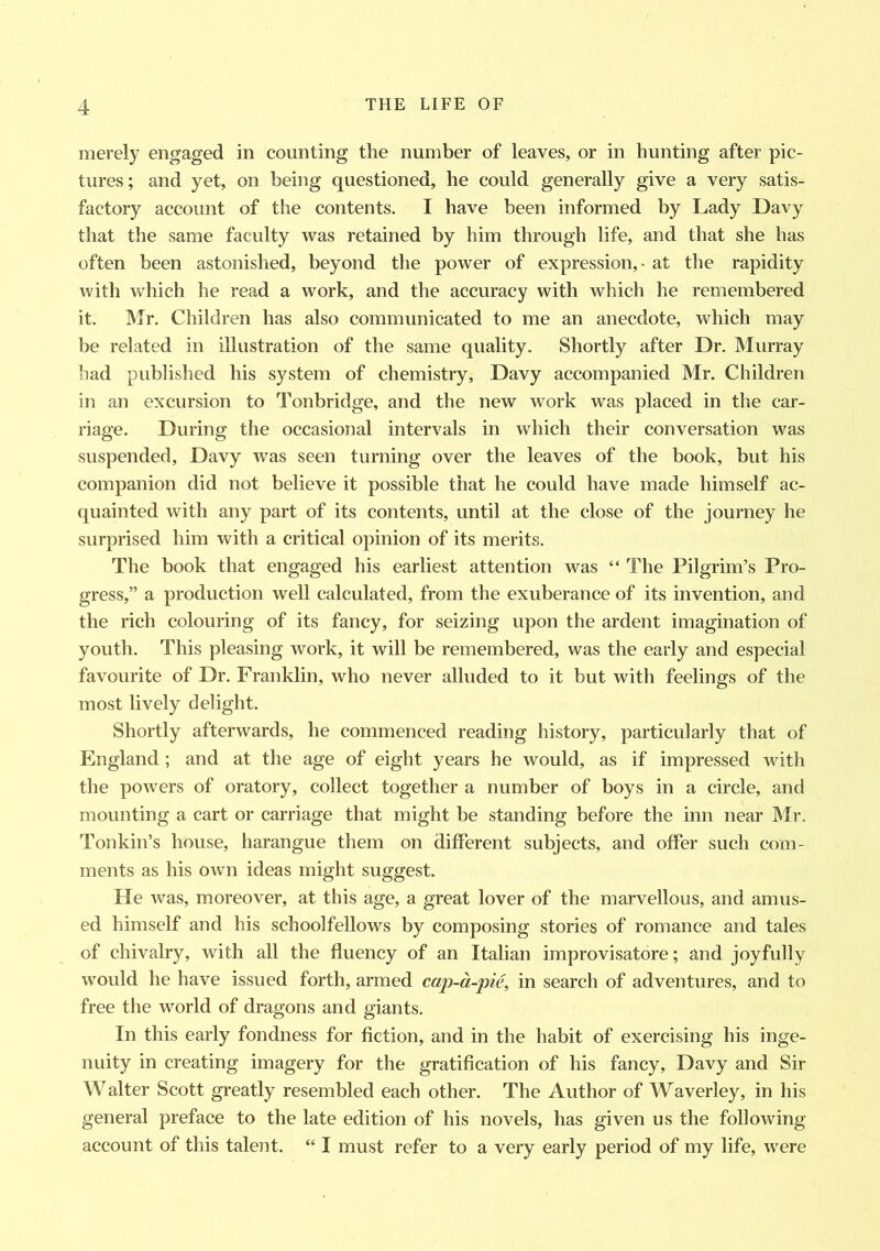 merely engaged in counting the number of leaves, or in hunting after pic- tures; and yet, on being questioned, he could generally give a very satis- factory account of the contents. I have been informed by Lady Davy that the same faculty was retained by him through life, and that she has often been astonished, beyond the power of expression, - at the rapidity with which he read a work, and the accuracy with which he remembered it. Mr. Children has also communicated to me an anecdote, which may be related in illustration of the same quality. Shortly after Dr. Murray had published his system of chemistry, Davy accompanied Mr. Children in an excursion to Tonbridge, and the new work was placed in the car- riage. During the occasional intervals in which their conversation was suspended, Davy was seen turning over the leaves of the book, but his companion did not believe it possible that he could have made himself ac- quainted with any part of its contents, until at the close of the journey he surprised him with a critical opinion of its merits. The book that engaged his earliest attention was “ The Pilgrim’s Pro- gress,” a production well calculated, from the exuberance of its invention, and the rich colouring of its fancy, for seizing upon the ardent imagination of youth. This pleasing work, it will be remembered, was the early and especial favourite of Dr. Franklin, who never alluded to it but with feelings of the most lively delight. Shortly afterwards, he commenced reading history, particularly that of England ; and at the age of eight years he would, as if impressed with the powers of oratory, collect together a number of boys in a circle, and mounting a cart or carriage that might be standing before the inn near Mr. Tonkin’s house, harangue them on different subjects, and offer such com- ments as his own ideas might suggest. He was, moreover, at this age, a great lover of the marvellous, and amus- ed himself and his schoolfellows by composing stories of romance and tales of chivalry, with all the fluency of an Italian improvisatore; and joyfully would he have issued forth, armed cap-a-pie, in search of adventures, and to free the world of dragons and giants. In this early fondness for fiction, and in the habit of exercising his inge- nuity in creating imagery for the gratification of his fancy, Davy and Sir Walter Scott greatly resembled each other. The Author of Waverley, in his general preface to the late edition of his novels, has given us the following account of this talent. “ I must refer to a very early period of my life, were