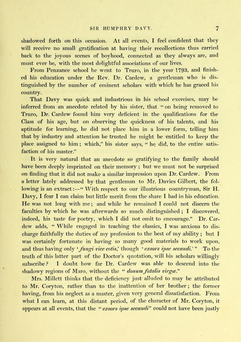 shadowed forth on this occasion. At all events, I feel confident that they will receive no small gratification at having their recollections thus carried back to the joyous scenes of boyhood, connected as they always are, and must ever be, with the most delightful associations of our lives. From Penzance school he went to Truro, in the year 1793, and finish- ed his education under the Rev. Dr. Cardew, a gentleman who is dis- tinguished by the number of eminent scholars with which he has graced his country. That Davy was quick and industrious in his school exercises, may be inferred from an anecdote related by his sister, that “ on being removed to Truro, Dr. Cardew found him very deficient in the qualifications for the Class of his age, but on observing the quickness of his talents, and his aptitude for learning, he did not place him in a lower form, telling him that by industry and attention he trusted he might be entitled to keep the place assigned to him; which,” his sister says, “ hq did, to the entire satis- faction of his master.” It is very natural that an anecdote so gratifying to the family should have been deeply imprinted on their memory ; but we must not be surprised on finding that it did not make a similar impression upon Dr. Cardew. From a letter lately addressed by that gentleman to Mr. Davies Gilbert, the fol- lowing is an extract:—“ With respect to our illustrious countryman, Sir H. Davy, I fear I can claim but little merit from the share I had in his education. He was not long with me; and while he remained I could not discern the faculties by which he was afterwards so much distinguished; I discovered, indeed, his taste for poetry, which I did not omit to encourage.” Dr. Car- dew adds, “ While engaged in teaching the classics, I was anxious to dis- charge faithfully the duties of my profession to the best of my ability ; but I was certainly fortunate in having so many good materials to work upon, and thus having only ‘ fungi vice cotis,’ though ‘ exsors ipse secandi; ” To the truth of this latter part of the Doctor’s quotation, will his scholars willingly subscribe? I doubt how far Dr. Cardew was able to descend into the shadowy regions of Maro, without the “ donum fatalis virgce.n Mrs. Millett thinks that the deficiency just alluded to may be attributed to Mr. Coryton, rather than to the inattention of her brother; the former having, from his neglect as a master, given very general dissatisfaction. From what I can learn, at this distant period, of the character of Mr. Coryton, it appears at all events, that the “ exsors ipse secandi” could not have been justly