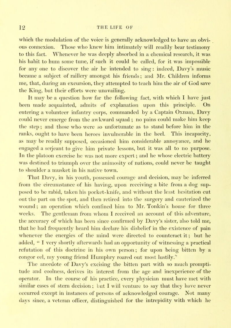 which the modulation of the voice is generally acknowledged to have an obvi- ous connexion. Those who knew him intimately will readily bear testimony to this fact. Whenever he was deeply absorbed in a chemical research, it was his habit to hum some tune, if such it could be called, for it was impossible for any one to discover the air he intended to sing: indeed, Davy’s music became a subject of raillery amongst his friends; and Mr. Children informs me, that, during an excursion, they attempted to teach him the air of God save the King, but their efforts were unavailing. It may be a question how far the following fact, with which I have just been made acquainted, admits of explanation upon this principle. On entering a volunteer infantry corps, commanded by a Captain Oxnam, Davy could never emerge from the awkward squad ; no pains could make him keep the step; and those who were so unfortunate as to stand before him in the ranks, ought to have been heroes invulnerable in the heel. This incapacity, as may be readily supposed, occasioned him considerable annoyance, and he engaged a serjeant to give him private lessons, but it was all to no purpose. In the platoon exercise he was not more expert; and he whose electric battery was destined to triumph over the animosity of nations, could never be taught to shoulder a musket in his native town. That Davy, in his youth, possessed courage and decision, may be inferred from the circumstance of his having, upon receiving a bite from a dog sup- posed to be rabid, taken his pocket-knife, and without the least hesitation cut out the part on the spot, and then retired into the surgery and cauterized the wound; an operation which confined him to Mr. Tonkin’s house for three weeks. The gentleman from whom I received an account of this adventure, the accuracy of which has been since confirmed by Davy’s sister, also told me, that he had frequently heard him declare his disbelief in the existence of pain whenever the energies of the mind were directed to counteract it; but he added, “ I very shortly afterwards had an opportunity of witnessing a practical refutation of this doctrine in his own person; for upon being bitten by a congor eel, my young friend Humphry roared out most lustily.” The anecdote of Davy’s excising the bitten part with so much prompti- tude and coolness, derives its interest from the age and inexperience of the operator. In the course of his practice, every physician must have met with similar cases of stern decision; but I will venture to say that they have never occurred except in instances of persons of acknowledged courage. Not many days since, a veteran officer, distinguished for the intrepidity with which he