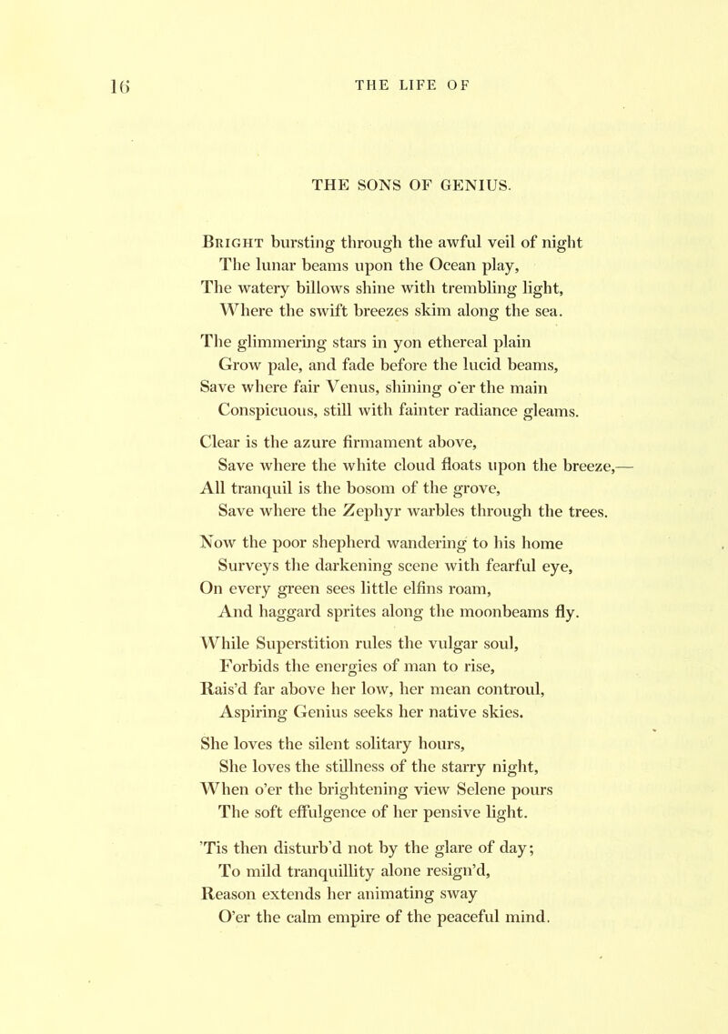 THE SONS OF GENIUS. Bright bursting through the awful veil of night The lunar beams upon the Ocean play, The watery billows shine with trembling light, Where the swift breezes skim along the sea. The glimmering stars in yon ethereal plain Grow pale, and fade before the lucid beams, Save where fair Venus, shining o'er the main Conspicuous, still with fainter radiance gleams. Clear is the azure firmament above, Save where the white cloud floats upon the breeze,— All tranquil is the bosom of the grove, Save where the Zephyr warbles through the trees. Now the poor shepherd wandering to his home Surveys the darkening scene with fearful eye. On every green sees little elfins roam, And haggard sprites along the moonbeams fly. While Superstition rules the vulgar soul. Forbids the energies of man to rise. Rais’d far above her low, her mean controul, Aspiring Genius seeks her native skies. She loves the silent solitary hours. She loves the stillness of the starry night, When o’er the brightening view Selene pours The soft effulgence of her pensive light. ’Tis then disturb’d not by the glare of day; To mild tranquillity alone resign’d. Reason extends her animating sway O’er the calm empire of the peaceful mind.