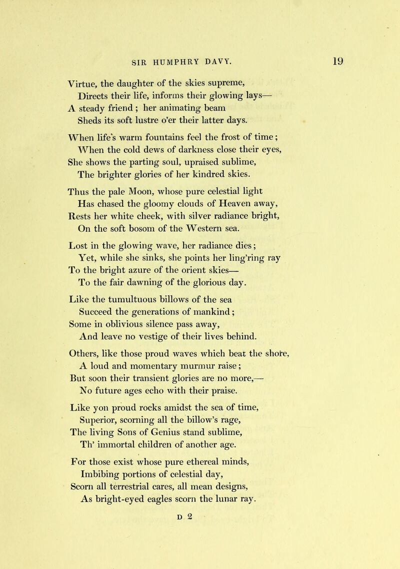 Virtue, the daughter of the skies supreme. Directs their life, informs their glowing lays— A steady friend ; her animating beam Sheds its soft lustre o’er their latter days. When life’s warm fountains feel the frost of time; When the cold dews of darkness close their eyes, She shows the parting soul, upraised sublime, The brighter glories of her kindred skies. Thus the pale Moon, whose pure celestial light Has chased the gloomy clouds of Heaven away, Rests her white cheek, with silver radiance bright, On the soft bosom of the Western sea. Lost in the glowing wave, her radiance dies; Yet, while she sinks, she points her ling’ring ray To the bright azure of the orient skies— To the fair dawning of the glorious day. Like the tumultuous billows of the sea Succeed the generations of mankind; Some in oblivious silence pass away. And leave no vestige of their lives behind. Others, like those proud waves which beat the shore, A loud and momentary murmur raise; But soon their transient glories are no more,— No future ages echo with their praise. Like yon proud rocks amidst the sea of time, Superior, scorning all the billow’s rage, The living Sons of Genius stand sublime, Th’ immortal children of another age. For those exist whose pure ethereal minds. Imbibing portions of celestial day. Scorn all terrestrial cares, all mean designs, As bright-eyed eagles scorn the lunar ray. d 2