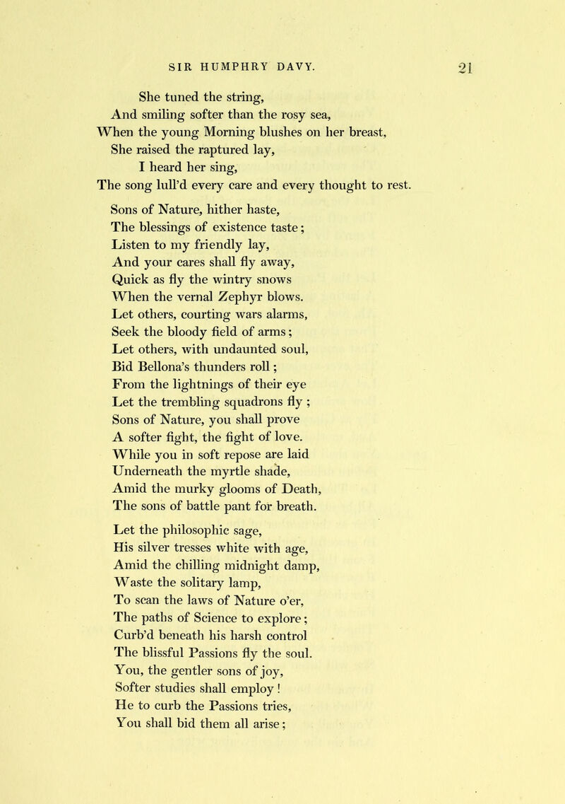 She tuned the string, And smiling softer than the rosy sea, When the young Morning blushes on her breast, She raised the raptured lay, I heard her sing, The song lull’d every care and every thought to rest. Sons of Nature, hither haste. The blessings of existence taste; Listen to my friendly lay, And your cares shall fly away, Quick as fly the wintry snows When the vernal Zephyr blows. Let others, courting wars alarms, Seek the bloody field of arms ; Let others, with undaunted soul, Bid Bellona’s thunders roll; From the lightnings of their eye Let the trembling squadrons fly ; Sons of Nature, you shall prove A softer fight, the fight of love. While you in soft repose are laid Underneath the myrtle shade. Amid the murky glooms of Death, The sons of battle pant for breath. Let the philosophic sage. His silver tresses white with age, Amid the chilling midnight damp, Waste the solitary lamp, To scan the laws of Nature o’er, The paths of Science to explore; Curb’d beneath his harsh control The blissful Passions fly the soul. You, the gentler sons of joy. Softer studies shall employ ! He to curb the Passions tries, You shall bid them all arise;