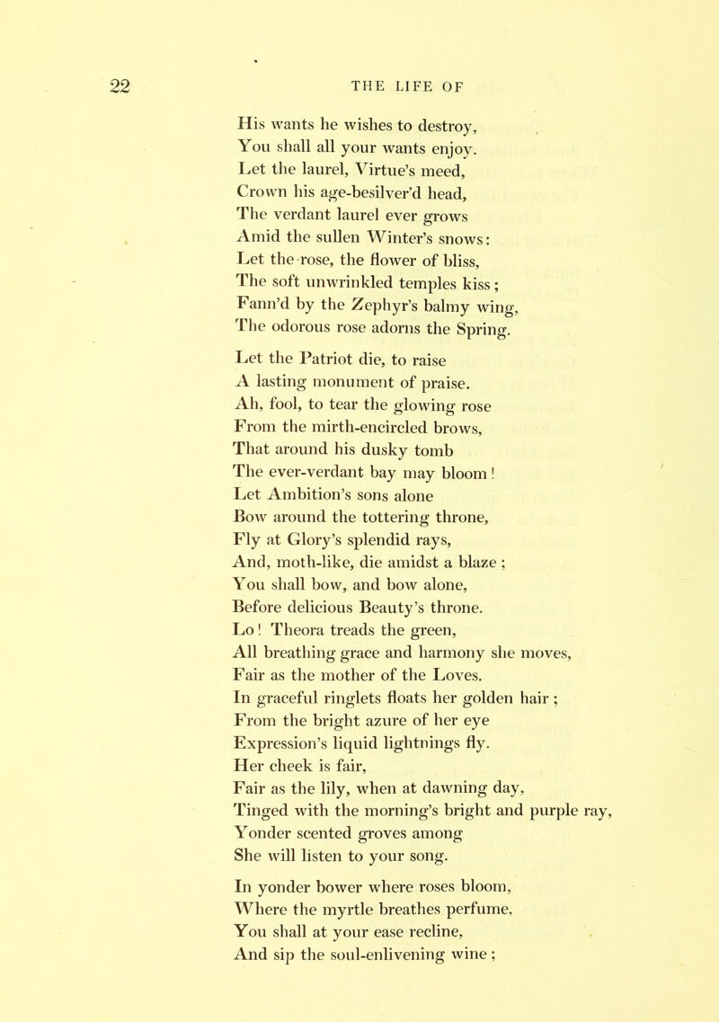 His wants he wishes to destroy, You shall all your wants enjoy. Let the laurel, Virtue’s meed, Crown his age-besilver’d head. The verdant laurel ever grows Amid the sullen Winter’s snows: Let the -rose, the flower of bliss, The soft unwrinkled temples kiss; Fann’d by the Zephyr’s balmy wing, The odorous rose adorns the Spring. Let the Patriot die, to raise A lasting monument of praise. Ah, fool, to tear the glowing rose From the mirth-encircled brows, That around his dusky tomb The ever-verdant bay may bloom ! Let Ambition’s sons alone Bow around the tottering throne. Fly at Glory’s splendid rays, And, moth-like, die amidst a blaze ; You shall bow, and bow alone, Before delicious Beauty’s throne. Lo ! Theora treads the green, All breathing grace and harmony she moves, Fair as the mother of the Loves. In graceful ringlets floats her golden hair ; From the bright azure of her eye Expression’s liquid lightnings fly. Her cheek is fair, Fair as the lily, when at dawning day, Tinged with the morning’s bright and purple ray. Yonder scented groves among She will listen to your song. In yonder bower where roses bloom, Where the myrtle breathes perfume, You shall at your ease recline, And sip the soul-enlivening wine ;