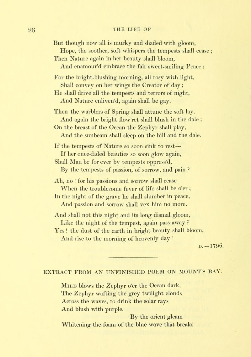 But though now all is murky and shaded with gloom, Hope, the soother, soft whispers the tempests shall cease; Then Nature again in her beauty shall bloom, And enamour’d embrace the fair sweet-smiling Peace ; For the bright-blushing morning, all rosy with light, Shall convey on hef wings the Creator of day ; He shall drive all the tempests and terrors of night, And Nature enliven’d, again shall be gay. Then the warblers of Spring shall attune the soft lay. And again the bright flow’ret shall blush in the dale ; On the breast of the Ocean the Zephyr shall play, And the sunbeam shall sleep on the hill and the dale. If the tempests of Nature so soon sink to rest— If her once-faded beauties so soon glow again, Shall Man be for ever by tempests oppress’d, By the tempests of passion, of sorrow, and pain ? Ah, no ! for his passions and sorrow shall cease When the troublesome fever of life shall be o’er ; In the night of the grave he shall slumber in peace. And passion and sorrow shall vex him no more. And shall not this night and its long dismal gloom, Like the night of the tempest, again pass away ? Yes! the dust of the earth in bright beauty shall bloom, And rise to the morning of heavenly day ! d.—1796. EXTRACT FROM AN UNFINISHED POEM ON MOUNT’S BAY. Mild blows the Zephyr o’er the Ocean dark, The Zephyr wafting the grey twilight clouds Across the waves, to drink the solar rays And blush with purple. By the orient gleam Whitening the foam of the blue wave that breaks