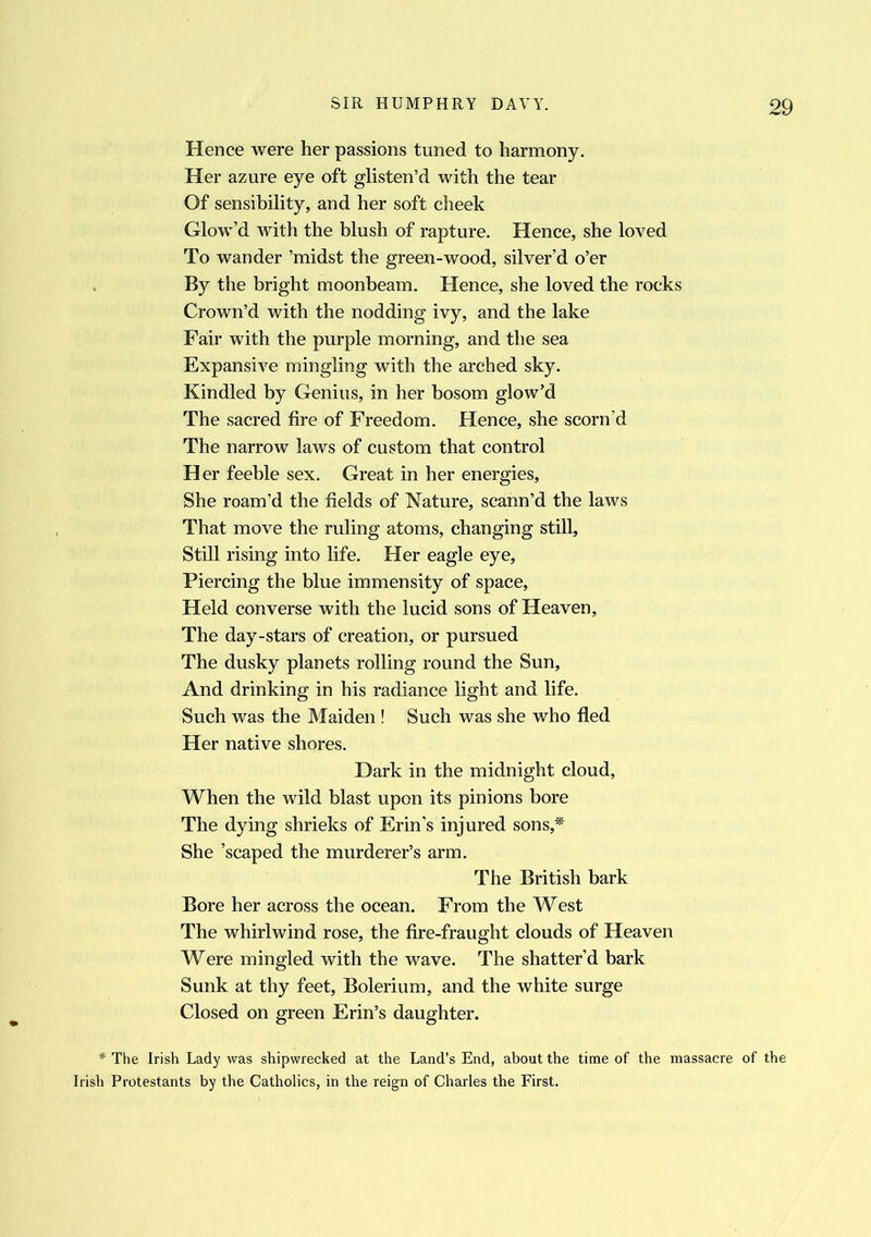 Hence were her passions tuned to harmony. Her azure eye oft glisten’d with the tear Of sensibility, and her soft cheek Glow’d with the blush of rapture. Hence, she loved To wander ’midst the green-wood, silver’d o’er By the bright moonbeam. Hence, she loved the rocks Crown’d with the nodding ivy, and the lake Fair with the purple morning, and the sea Expansive mingling with the arched sky. Kindled by Genius, in her bosom glow’d The sacred fire of Freedom. Hence, she scorn’d The narrow laws of custom that control Her feeble sex. Great in her energies, She roam’d the fields of Nature, scann’d the laws That move the ruling atoms, changing still. Still rising into life. Her eagle eye. Piercing the blue immensity of space, Held converse with the lucid sons of Heaven, The day-stars of creation, or pursued The dusky planets rolling round the Sun, And drinking in his radiance light and life. Such was the Maiden ! Such was she who fled Her native shores. Dark in the midnight cloud. When the wild blast upon its pinions bore The dying shrieks of Erin’s injured sons,* She ’scaped the murderer’s arm. The British bark Bore her across the ocean. From the West The whirlwind rose, the fire-fraught clouds of Heaven Were mingled with the wave. The shatter’d bark Sunk at thy feet, Bolerium, and the white surge Closed on green Erin’s daughter. * The Irish Lady was shipwrecked at the Land’s End, about the time of the massacre of the Irish Protestants by the Catholics, in the reign of Charles the First.