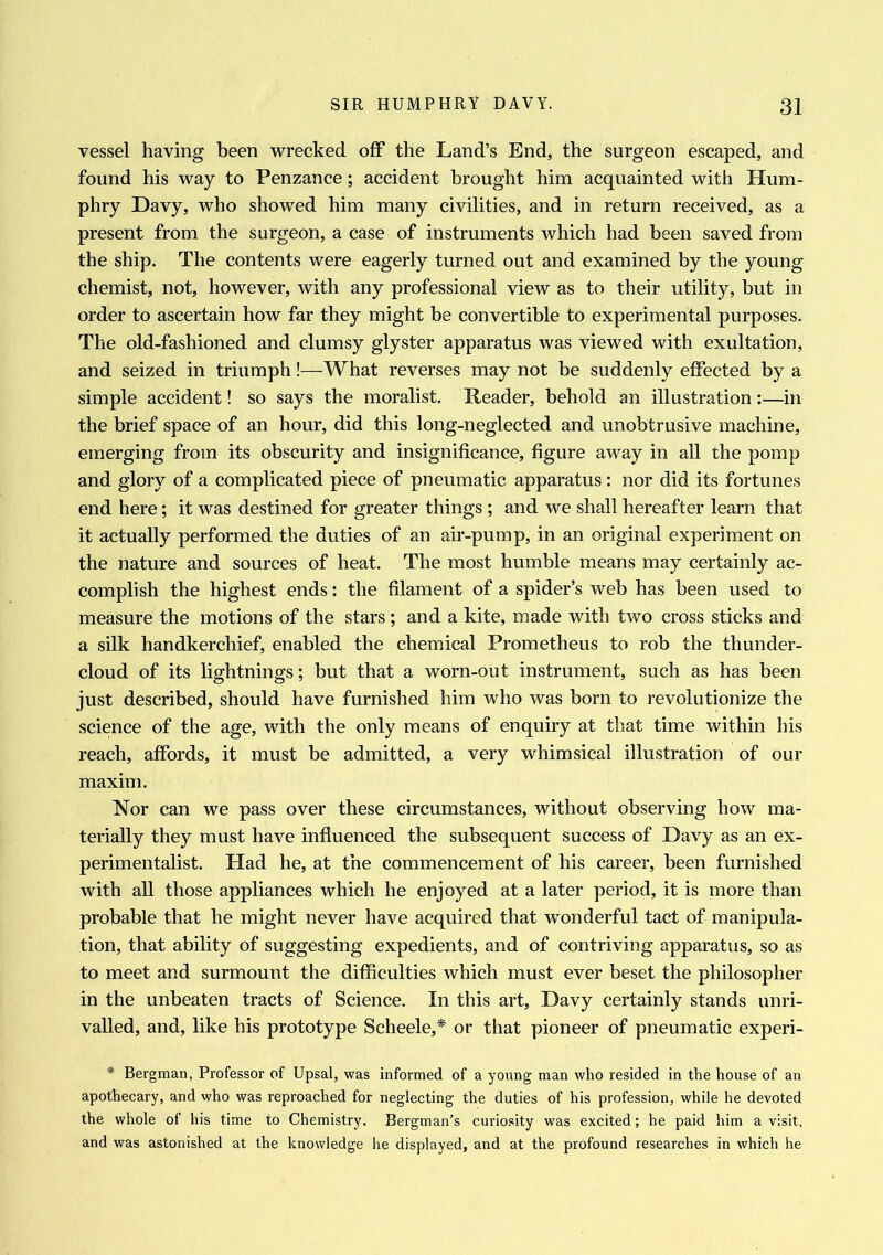 vessel having been wrecked off the Land’s End, the surgeon escaped, and found his way to Penzance; accident brought him acquainted with Hum- phry Davy, who showed him many civilities, and in return received, as a present from the surgeon, a case of instruments which had been saved from the ship. The contents were eagerly turned out and examined by the young chemist, not, however, with any professional view as to their utility, but in order to ascertain how far they might be convertible to experimental purposes. The old-fashioned and clumsy glyster apparatus was viewed with exultation, and seized in triumph!—What reverses may not be suddenly effected by a simple accident! so says the moralist. Header, behold an illustration:—in the brief space of an hour, did this long-neglected and unobtrusive machine, emerging from its obscurity and insignificance, figure away in all the pomp and glory of a complicated piece of pneumatic apparatus : nor did its fortunes end here; it was destined for greater things ; and we shall hereafter learn that it actually performed the duties of an air-pump, in an original experiment on the nature and sources of heat. The most humble means may certainly ac- complish the highest ends: the filament of a spider’s web has been used to measure the motions of the stars; and a kite, made with two cross sticks and a silk handkerchief, enabled the chemical Prometheus to rob the thunder- cloud of its lightnings; but that a worn-out instrument, such as has been just described, should have furnished him who was born to revolutionize the science of the age, with the only means of enquiry at that time within his reach, affords, it must be admitted, a very whimsical illustration of our maxim. Nor can we pass over these circumstances, without observing how ma- terially they must have influenced the subsequent success of Davy as an ex- perimentalist. Had he, at the commencement of his career, been furnished with all those appliances which he enjoyed at a later period, it is more than probable that he might never have acquired that wonderful tact of manipula- tion, that ability of suggesting expedients, and of contriving apparatus, so as to meet and surmount the difficulties which must ever beset the philosopher in the unbeaten tracts of Science. In this art, Davy certainly stands unri- valled, and, like his prototype Scheele,* or that pioneer of pneumatic experi- * Bergman, Professor of Upsal, was informed of a young man who resided in the house of an apothecary, and who was reproached for neglecting the duties of his profession, while he devoted the whole of his time to Chemistry. Bergman’s curiosity was excited; he paid him a visit, and was astonished at the knowledge he displayed, and at the profound researches in which he