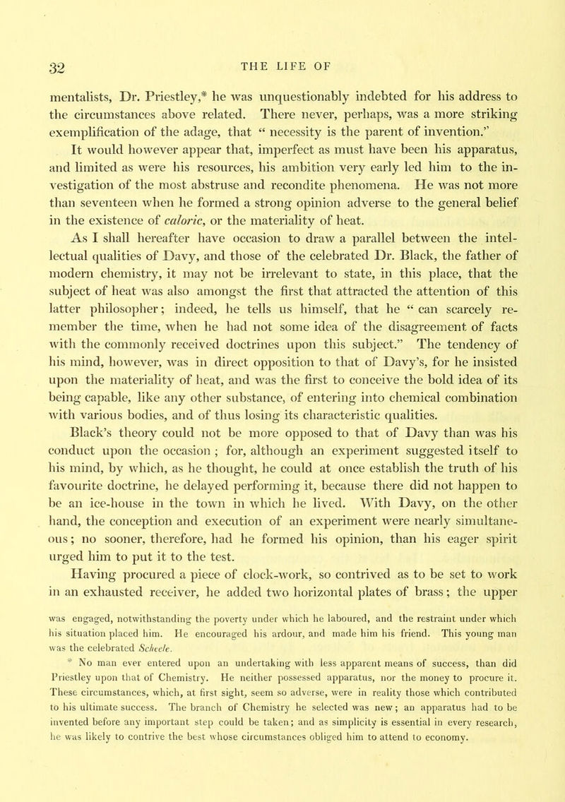 mentalists, Dr. Priestley,* he was unquestionably indebted for bis address to the circumstances above related. There never, perhaps, was a more striking exemplification of the adage, that “ necessity is the parent of invention.” It would however appear that, imperfect as must have been his apparatus, and limited as were his resources, his ambition very early led him to the in- vestigation of the most abstruse and recondite phenomena. He was not more than seventeen when he formed a strong opinion adverse to the general belief in the existence of caloric, or the materiality of heat. As I shall hereafter have occasion to draw a parallel between the intel- lectual qualities of Davy, and those of the celebrated Dr. Black, the father of modern chemistry, it may not be irrelevant to state, in this place, that the subject of heat was also amongst the first that attracted the attention of this latter philosopher; indeed, he tells us himself, that he “ can scarcely re- member the time, when he had not some idea of the disagreement of facts with the commonly received doctrines upon this subject.” The tendency of his mind, however, was in direct opposition to that of Davy’s, for he insisted upon the materiality of heat, and was the first to conceive the bold idea of its being capable, like any other substance, of entering into chemical combination with various bodies, and of thus losing its characteristic qualities. Black’s theory could not be more opposed to that of Davy than was his conduct upon the occasion ; for, although an experiment suggested itself to his mind, by which, as he thought, he could at once establish the truth of his favourite doctrine, he delayed performing it, because there did not happen to be an ice-house in the town in which he lived. With Davy, on the other hand, the conception and execution of an experiment were nearly simultane- ous ; no sooner, therefore, had he formed his opinion, than his eager spirit urged him to put it to the test. Having procured a piece of clock-work, so contrived as to be set to work in an exhausted receiver, he added two horizontal plates of brass; the upper was engaged, notwithstanding the poverty under which he laboured, and the restraint under which his situation placed him. He encouraged his ardour, and made him his friend. This young man was the celebrated Schee/e. * No man ever entered upon an undertaking with less apparent means of success, than did Priestley upon that of Chemistry. He neither possessed apparatus, nor the money to procure it. These circumstances, which, at first sight, seem so adverse, were in reality those which contributed to his ultimate success. The branch of Chemistry he selected was new; an apparatus had to be invented before any important step could be taken; and as simplicity is essential in every research, he was likely to contrive the best whose circumstances obliged him to attend to economy.