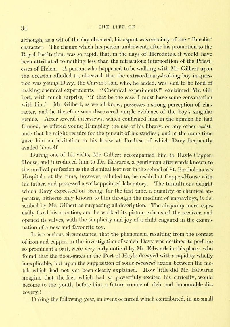 although, as a wit of the day observed, his aspect was certainly of the “ Bucolic” character. The change which his person underwent, after his promotion to the Royal Institution, was so rapid, that, in the days of Herodotus, it would have been attributed to nothing less than the miraculous interposition of the Priest- esses of Helen. A person, who happened to be walking with Mr. Gilbert upon the occasion alluded to, observed that the extraordinary-looking boy in ques- tion was young Davy, the Carver’s son, who, he added, was said to be fond of making chemical experiments. “ Chemical experiments !” exclaimed Mr. Gil- bert, with much surprise, “if that be the case, I must have some conversation with him.” Mr. Gilbert, as we all know, possesses a strong perception of cha- racter, and he therefore soon discovered ample evidence of the boy’s singular genius. After several interviews, which confirmed him in the opinion he had formed, he offered young Humphry the use of his library, or any other assist- ance that he might require for the pursuit of his studies ; and at the same time gave him an invitation to his house at Tredrea, of which Davy frequently availed himself. During one of his visits, Mr. Gilbert accompanied him to Hayle Copper- House, and introduced him to Dr. Edwards, a gentleman afterwards known to the medical profession as the chemical lecturer in the school of St. Bartholomew’s Hospital; at the time, however, alluded to, he resided at Copper-House with his father, and possessed a well-appointed laboratory. The tumultuous delight which Davy expressed on seeing, for the first time, a quantity of chemical ap- paratus, hitherto only known to him through the medium of engravings, is de- scribed by Mr. Gilbert as surpassing all description. The air-pump more espe- cially fixed his attention, and he worked its piston, exhausted the receiver, and opened its valves, with the simplicity and joy of a child engaged in the exami- nation of a new and favourite toy. It is a curious circumstance, that the phenomena resulting from the contact of iron and copper, in the investigation of which Davy was destined to perform so prominent a part, were very early noticed by Mr. Edwards in this place; who found that the flood-gates in the Port of Hayle decayed with a rapidity wholly inexplicable, but upon the supposition of some chemical action between the me- tals which had not yet been clearly explained. How little did Mr. Edwards imagine that the fact, which had so powerfully excited his curiosity, would become to the youth before him, a future source of rich and honourable dis- covery ! During the following year, an event occurred which contributed, in no small