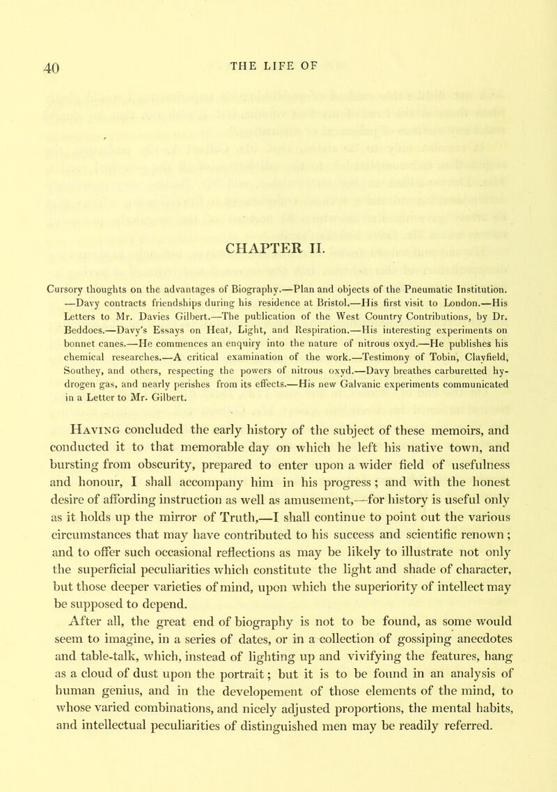 CHAPTER II. Cursory thoughts on the advantages of Biography.—Plan and objects of the Pneumatic Institution. —Davy contracts friendships during his residence at Bristol.—His first visit to London.—His Letters to Mr. Davies Gilbert.—The publication of the West Country Contributions, by Dr. Beddoes.—Davy’s Essays on Heat, Light, and Respiration.—His interesting experiments on bonnet canes.—He commences an enquiry into the nature of nitrous oxyd.—He publishes his chemical researches.—A critical examination of the work.—Testimony of Tobin, Clavfield, Southey, and others, respecting the powers of nitrous oxyd.—Davy breathes carburetted hy- drogen gas, and nearly perishes from its effects.—His new Galvanic experiments communicated in a Letter to Mr. Gilbert. Having concluded the early history of the subject of these memoirs, and conducted it to that memorable day on which he left his native town, and bursting from obscurity, prepared to enter upon a wider field of usefulness and honour, I shall accompany him in his progress ; and with the honest desire of affording instruction as well as amusement,—for history is useful only as it holds up the mirror of Truth,—I shall continue to point out the various circumstances that may have contributed to his success and scientific renown ; and to offer such occasional reflections as may be likely to illustrate not only the superficial peculiarities which constitute the light and shade of character, but those deeper varieties of mind, upon which the superiority of intellect may be supposed to depend. After all, the great end of biography is not to be found, as some would seem to imagine, in a series of dates, or in a collection of gossiping anecdotes and table-talk, which, instead of lighting up and vivifying the features, hang as a cloud of dust upon the portrait; but it is to be found in an analysis of human genius, and in the developement of those elements of the mind, to whose varied combinations, and nicely adjusted proportions, the mental habits, and intellectual peculiarities of distinguished men may be readily referred.