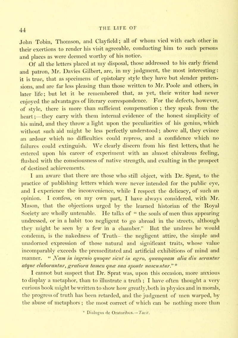 John Tobin, Thomson, and Clayfield; all of whom vied with each other in their exertions to render his visit agreeable, conducting him to such persons and places as were deemed worthy of his notice. Of all the letters placed at my disposal, those addressed to his early friend and patron, Mr. Davies Gilbert, are, in my judgment, the most interesting: it is true, that as specimens of epistolary style they have but slender preten- sions, and are far less pleasing than those written to Mr. Poole and others, in later life; but let it be remembered that, as yet, their writer had never enjoyed the advantages of literary correspondence. For the defects, however, of style, there is more than sufficient compensation ; they speak from the heart;—they carry with them internal evidence of the honest simplicity of his mind, and they throw a light upon the peculiarities of his genius, which without such aid might be less perfectly understood; above all, they evince an ardour which no difficulties could repress, and a confidence which no failures could extinguish. We clearly discern from his first letters, that he entered upon his career of experiment with an almost chivalrous feeling, flushed with the consciousness of native strength, and exulting in the prospect of destined achievements. I am aware that there are those who still object, with Dr. Sprat, to the practice of publishing letters which were never intended for the public eye, and I experience the inconvenience, while I respect the delicacy, of such an opinion. I confess, on my own part, I have always considered, with Mr. Mason, that the objections urged by the learned historian of the Royal Society are wholly untenable. He talks of “ the souls of men thus appearing undressed, or in a habit too negligent to go abroad in the streets, although they might be seen by a few in a chamber.” But the undress he would condemn, is the nakedness of Truth- the negligent attire, the simple and unadorned expression of those natural and significant traits, whose value incomparably exceeds the premeditated and artificial exhibitions of mind and manner. “ Nam in ingenio quoque sicut in agro, quanquam alia din serantur atque elaborantur, gratiora tamen quce sua sponte nascuntur.” * I cannot but suspect that Dr. Sprat was, upon this occasion, more anxious to display a metaphor, than to illustrate a truth ; I have often thought a very curious book might be written to show how greatly,both in physics and in morals, the progress of truth has been retarded, and the judgment of men warped, by the abuse of metaphors ; the most correct of which can be nothing more than * Dialogus de Oratoribus. — Tacit.