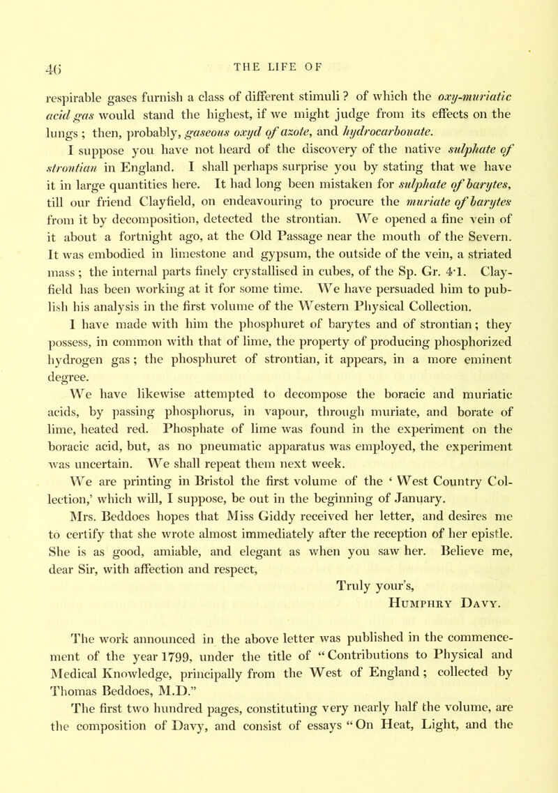 respirable gases furnish a class of different stimuli ? of which the oxy-muriatic acid gas would stand the highest, if we might judge from its effects on the lungs; then, probably, gaseous oxyd of azote, and hydrocarbonate. I suppose you have not heard of the discovery of the native sulphate of strontian in England. I shall perhaps surprise you by stating that we have it in large quantities here. It had long been mistaken for sulphate of barytes, till our friend Clayfield, on endeavouring to procure the muriate of barytes from it by decomposition, detected the strontian. We opened a fine vein of it about a fortnight ago, at the Old Passage near the mouth of the Severn. It was embodied in limestone and gypsum, the outside of the vein, a striated mass ; the internal parts finely crystallised in cubes, of the Sp. Gr. 4T. Clay- field has been working at it for some time. We have persuaded him to pub- lish his analysis in the first volume of the Western Physical Collection. I have made with him the phosphuret of barytes and of strontian; they possess, in common with that of lime, the property of producing phosphorized hydrogen gas ; the phosphuret of strontian, it appears, in a more eminent degree. We have likewise attempted to decompose the boracic and muriatic acids, by passing phosphorus, in vapour, through muriate, and borate of lime, heated red. Phosphate of lime was found in the experiment on the boracic acid, but, as no pneumatic apparatus was employed, the experiment was uncertain. We shall repeat them next week. We are printing in Bristol the first volume of the ‘ West Country Col- lection,’ which will, I suppose, be out in the beginning of January. Mrs. Beddoes hopes that Miss Giddy received her letter, and desires me to certify that she wrote almost immediately after the reception of her epistle. She is as good, amiable, and elegant as when you saw her. Believe me, dear Sir, with affection and respect, Truly your’s, Humphry Davy. The work announced in the above letter was published in the commence- ment of the year 1799, under the title of “ Contributions to Physical and Medical Knowledge, principally from the West of England; collected by Thomas Beddoes, M.D.” The first two hundred pages, constituting very nearly half the volume, are the composition of Davy, and consist of essays “ On Heat, Light, and the