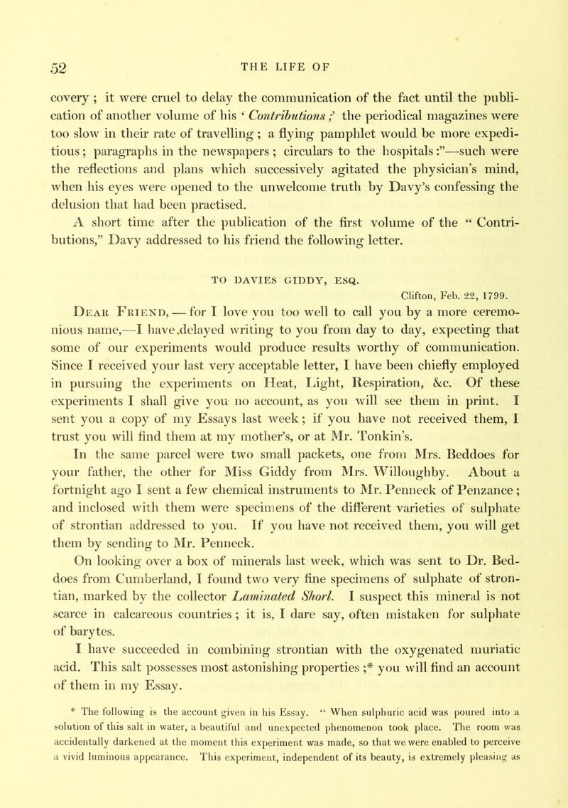 covery ; it were cruel to delay the communication of the fact until the publi- cation of another volume of his 4 Contributions;’ the periodical magazines were too slow in their rate of travelling ; a flying pamphlet would be more expedi- tious ; paragraphs in the newspapers ; circulars to the hospitals—such were the reflections and plans which successively agitated the physician’s mind, when his eyes were opened to the unwelcome truth by Davy’s confessing the delusion that had been practised. A short time after the publication of the first volume of the 44 Contri- butions,” Davy addressed to his friend the following letter. TO DAVIES GIDDY, ESQ. Clifton, Feb. 22, 1799. Dear Friend,—for I love you too well to call you by a more ceremo- nious name,—I have .delayed writing to you from day to day, expecting that some of our experiments would produce results worthy of communication. Since I received your last very acceptable letter, I have been chiefly employed in pursuing the experiments on Heat, Light, Respiration, &c. Of these experiments I shall give you no account, as you will see them in print. I sent you a copy of my Essays last week; if you have not received them, I trust you will find them at my mother’s, or at Mr. Tonkin’s. In the same parcel were two small packets, one from Mrs. Beddoes for your father, the other for Miss Giddy from Mrs. Willoughby. About a fortnight ago I sent a few chemical instruments to Mr. Penneck of Penzance; and inclosed with them were specimens of the different varieties of sulphate of strontian addressed to you. If you have not received them, you will get them by sending to Mr. Penneck. On looking over a box of minerals last week, which was sent to Dr. Bed- does from Cumberland, I found two very fine specimens of sulphate of stron- tian, marked by the collector Laminated Short. I suspect this mineral is not scarce in calcareous countries ; it is, I dare say, often mistaken for sulphate of barytes. I have succeeded in combining strontian with the oxygenated muriatic acid. This salt possesses most astonishing properties ;* you will find an account of them in my Essay. * The following is the account given in his Essay. “ When sulphuric acid was poured into a solution of this salt in water, a beautiful and unexpected phenomenon took place. The room was accidentally darkened at the moment this experiment was made, so that we were enabled to perceive a vivid luminous appearance. This experiment, independent of its beauty, is extremely pleasing as