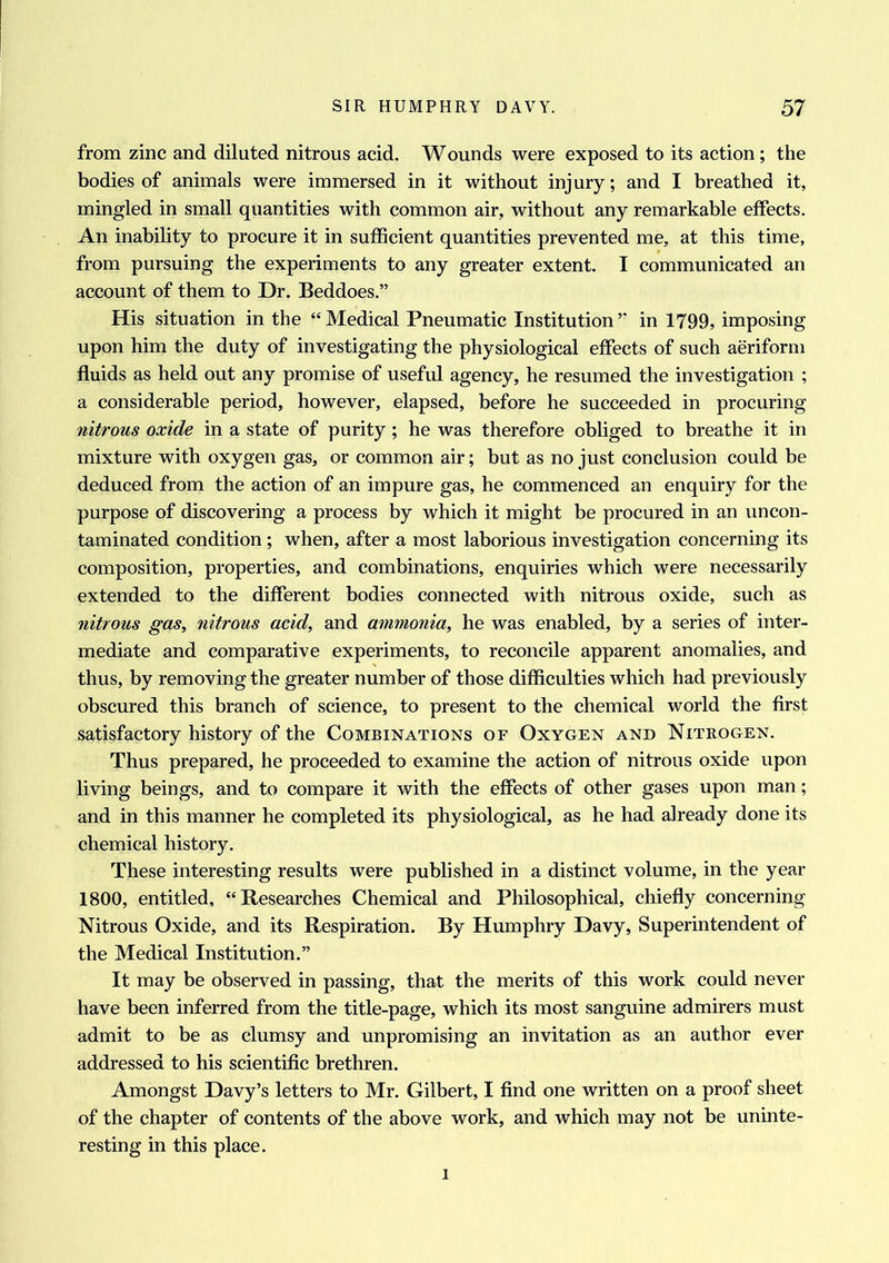 from zinc and diluted nitrous acid. Wounds were exposed to its action; the bodies of animals were immersed in it without injury; and I breathed it, mingled in small quantities with common air, without any remarkable effects. An inability to procure it in sufficient quantities prevented me, at this time, from pursuing the experiments to any greater extent. I communicated an account of them to Dr. Beddoes.” His situation in the “Medical Pneumatic Institution’” in 1799, imposing upon him the duty of investigating the physiological effects of such aeriform fluids as held out any promise of useful agency, he resumed the investigation ; a considerable period, however, elapsed, before he succeeded in procuring nitrous oxide in a state of purity; he was therefore obliged to breathe it in mixture with oxygen gas, or common air; but as no just conclusion could be deduced from the action of an impure gas, he commenced an enquiry for the purpose of discovering a process by which it might be procured in an uncon- taminated condition; when, after a most laborious investigation concerning its composition, properties, and combinations, enquiries which were necessarily extended to the different bodies connected with nitrous oxide, such as nitrous gas, nitrous acid, and ammonia, he was enabled, by a series of inter- mediate and comparative experiments, to reconcile apparent anomalies, and thus, by removing the greater number of those difficulties which had previously obscured this branch of science, to present to the chemical world the first satisfactory history of the Combinations of Oxygen and Nitrogen. Thus prepared, he proceeded to examine the action of nitrous oxide upon living beings, and to compare it with the effects of other gases upon man; and in this manner he completed its physiological, as he had already done its chemical history. These interesting results were published in a distinct volume, in the year 1800, entitled, “Researches Chemical and Philosophical, chiefly concerning Nitrous Oxide, and its Respiration. By Humphry Davy, Superintendent of the Medical Institution.” It may be observed in passing, that the merits of this work could never have been inferred from the title-page, which its most sanguine admirers must admit to be as clumsy and unpromising an invitation as an author ever addressed to his scientific brethren. Amongst Davy’s letters to Mr. Gilbert, I find one written on a proof sheet of the chapter of contents of the above work, and which may not be uninte- resting in this place. i