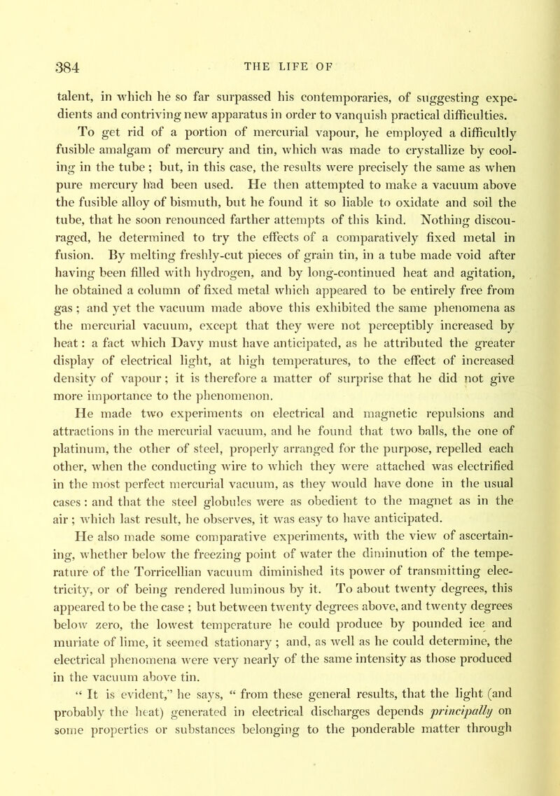 talent, in which he so far surpassed his contemporaries, of suggesting expe- dients and contriving new apparatus in order to vanquish practical difficulties. To get rid of a portion of mercurial vapour, he employed a difficultly fusible amalgam of mercury and tin, which was made to crystallize by cool- ing in the tube; but, in this case, the results were precisely the same as when pure mercury had been used. He then attempted to make a vacuum above the fusible alloy of bismuth, but he found it so liable to oxidate and soil the tube, that he soon renounced farther attempts of this kind. Nothing discou- raged, he determined to try the effects of a comparatively fixed metal in fusion. By melting freshly-cut pieces of grain tin, in a tube made void after having been filled with hydrogen, and by long-continued heat and agitation, he obtained a column of fixed metal which appeared to be entirely free from gas ; and yet the vacuum made above this exhibited the same phenomena as the mercurial vacuum, except that they were not perceptibly increased by heat: a fact which Davy must have anticipated, as he attributed the greater display of electrical light, at high temperatures, to the effect of increased density of vapour; it is therefore a matter of surprise that he did not give more importance to the phenomenon. He made two experiments on electrical and magnetic repulsions and attractions in the mercurial vacuum, and he found that two balls, the one of platinum, the other of steel, properly arranged for the purpose, repelled each other, when the conducting wire to which they were attached was electrified in the most perfect mercurial vacuum, as they would have done in the usual cases: and that the steel globules were as obedient to the magnet as in the air ; which last result, he observes, it was easy to have anticipated. He also made some comparative experiments, with the view of ascertain- ing, whether below the freezing point of water the diminution of the tempe- rature of the Torricellian vacuum diminished its power of transmitting elec- tricity, or of being rendered luminous by it. To about twenty degrees, this appeared to be the case ; but between twenty degrees above, and twenty degrees below zero, the lowest temperature he could produce by pounded ice and muriate of lime, it seemed stationary ; and, as well as he could determine, the electrical phenomena were very nearly of the same intensity as those produced in the vacuum above tin. “ It is evident,” he says, “ from these general results, that the light (and probably the heat) generated in electrical discharges depends ’principally on some properties or substances belonging to the ponderable matter through