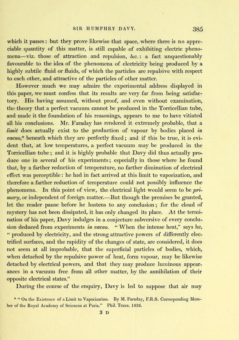 which it passes : but they prove likewise that space, where there is no appre- ciable quantity of this matter, is still capable of exhibiting electric pheno- mena—viz. those of attraction, and repulsion, &c.: a fact unquestionably favourable to the idea of the phenomena of electricity being produced by a highly subtile fluid or fluids, of which the particles are repulsive with respect to each other, and attractive of the particles of other matter. However much we may admire the experimental address displayed in this paper, we must confess that its results are very far from being satisfac- tory. His having assumed, without proof, and even without examination, the theory that a perfect vacuum cannot be produced in the Torricellian tube, and made it the foundation of his reasonings, appears to me to have vitiated all his conclusions. Mr. Faraday has rendered it extremely probable, that a limit does actually exist to the production of vapour by bodies placed in vacuo * beneath which they are perfectly fixed; and if this be true, it is evi- dent that, at low temperatures, a perfect vacuum may be produced in the Torricellian tube ; and it is highly probable that Davy did thus actually pro- duce one in several of his experiments; especially in those where he found that, by a farther reduction of temperature, no farther diminution of electrical effect was perceptible: he had in fact arrived at this limit to vaporization, and therefore a farther reduction of temperature could not possibly influence the phenomena. In this point of view, the electrical light would seem to he pri- mary, or independent of foreign matter.—But though the premises be granted, let the reader pause before he hastens to any conclusion; for the cloud of mystery has not been dissipated, it has only changed its place. At the termi- nation of his paper, Davy indulges in a conjecture subversive of every conclu- sion deduced from experiments in vacuo. “ When the intense heat,” says he, “ produced by electricity, and the strong attractive powers of differently elec- trified surfaces, and the rapidity of the changes of state, are considered, it does not seem at all improbable, that the superficial particles of bodies, which, when detached by the repulsive power of heat, form vapour, may be likewise detached by electrical powers, and that they may produce luminous appear- ances in a vacuum free from all other matter, by the annihilation of their opposite electrical states.” During the course of the enquiry, Davy is led to suppose that air may * “ On the Existence of a Limit to Vaporization. By M. Faraday, F.R.S. Corresponding Mem- ber of the Royal Academy of Sciences at Paris.” Phil. Trans. 1826. 3 D