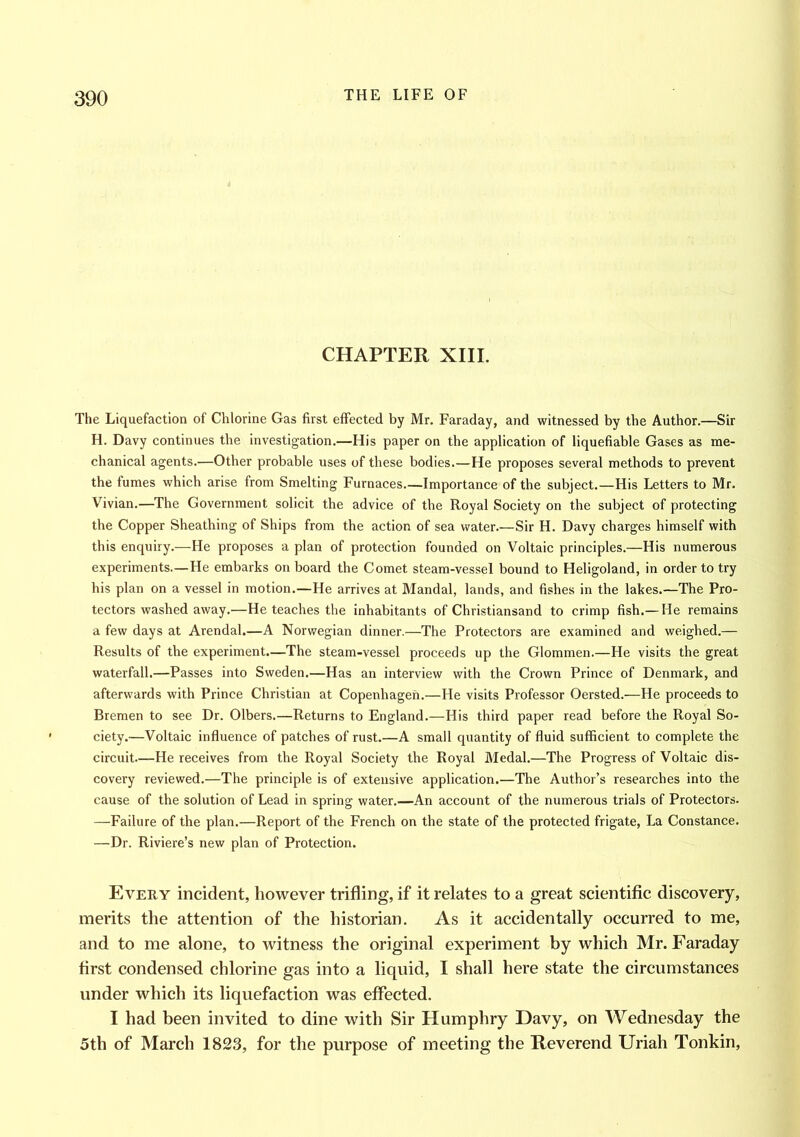 CHAPTER XIII. The Liquefaction of Chlorine Gas first effected by Mr. Faraday, and witnessed by the Author.—Sir H. Davy continues the investigation.—His paper on the application of liquefiable Gases as me- chanical agents.—Other probable uses of these bodies.—He proposes several methods to prevent the fumes which arise from Smelting Furnaces Importance of the subject.—His Letters to Mr. Vivian.—The Government solicit the advice of the Royal Society on the subject of protecting the Copper Sheathing of Ships from the action of sea water.—Sir H. Davy charges himself with this enquiry.—He proposes a plan of protection founded on Voltaic principles.—His numerous experiments.—He embarks onboard the Comet steam-vessel bound to Heligoland, in order to try his plan on a vessel in motion.—He arrives at Mandal, lands, and fishes in the lakes.—The Pro- tectors washed away.—He teaches the inhabitants of Christiansand to crimp fish.—He remains a few days at Arendal.—A Norwegian dinner.—The Protectors are examined and weighed.— Results of the experiment.—The steam-vessel proceeds up the Glommen.—He visits the great waterfall.—Passes into Sweden.—Has an interview with the Crown Prince of Denmark, and afterwards with Prince Christian at Copenhagen.—He visits Professor Oersted.—He proceeds to Bremen to see Dr. Olbers.—Returns to England.—His third paper read before the Royal So- ciety.—Voltaic influence of patches of rust.—A small quantity of fluid sufficient to complete the circuit—He receives from the Royal Society the Royal Medal.—The Progress of Voltaic dis- covery reviewed.—The principle is of extensive application.—The Author’s researches into the cause of the solution of Lead in spring water.—An account of the numerous trials of Protectors. —Failure of the plan.—Report of the French on the state of the protected frigate, La Constance. —Dr. Riviere’s new plan of Protection. Every incident, however trifling, if it relates to a great scientific discovery, merits the attention of the historian. As it accidentally occurred to me, and to me alone, to witness the original experiment by which Mr. Faraday first condensed chlorine gas into a liquid, I shall here state the circumstances under which its liquefaction was effected. I had been invited to dine with Sir Humphry Davy, on Wednesday the 5th of March 1823, for the purpose of meeting the Reverend Uriah Tonkin,