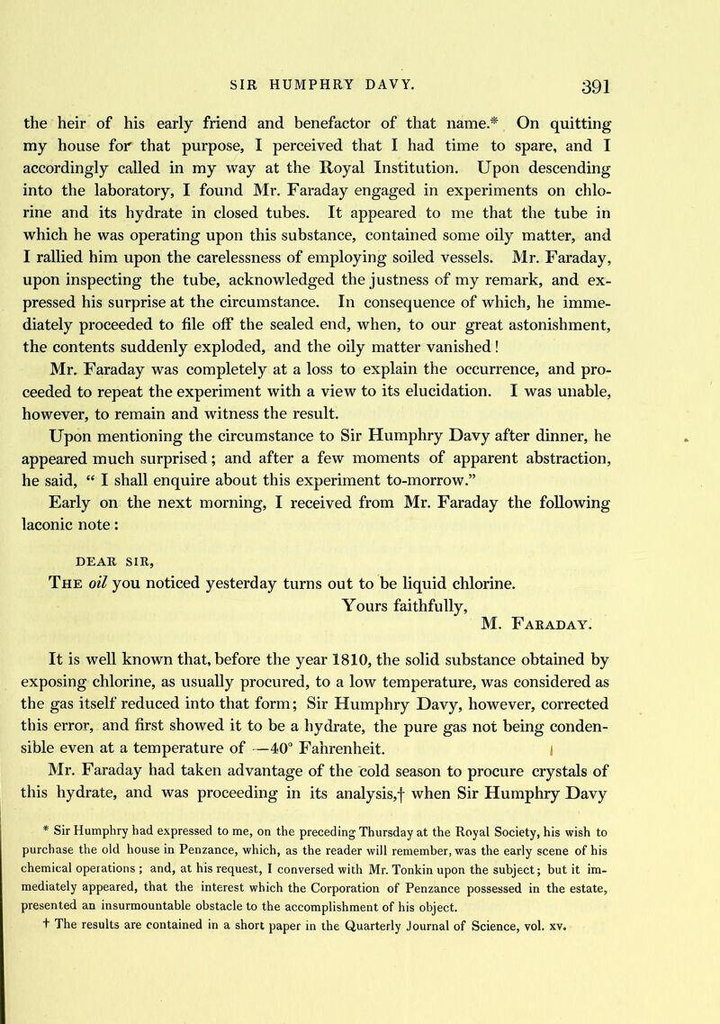 the heir of his early friend and benefactor of that name* On quitting my house for that purpose, I perceived that I had time to spare, and I accordingly called in my way at the Royal Institution. Upon descending into the laboratory, I found Mr. Faraday engaged in experiments on chlo- rine and its hydrate in closed tubes. It appeared to me that the tube in which he was operating upon this substance, contained some oily matter, and I rallied him upon the carelessness of employing soiled vessels. Mr. Faraday, upon inspecting the tube, acknowledged the justness of my remark, and ex- pressed his surprise at the circumstance. In consequence of which, he imme- diately proceeded to file off the sealed end, when, to our great astonishment, the contents suddenly exploded, and the oily matter vanished! Mr. Faraday was completely at a loss to explain the occurrence, and pro- ceeded to repeat the experiment with a view to its elucidation. I was unable, however, to remain and witness the result. Upon mentioning the circumstance to Sir Humphry Davy after dinner, he appeared much surprised; and after a few moments of apparent abstraction, he said, “ I shall enquire about this experiment to-morrow.” Early on the next morning, I received from Mr. Faraday the following laconic note: DEAR SIR, The oil you noticed yesterday turns out to be liquid chlorine. Yours faithfully, M. Faraday. It is well known that, before the year 1810, the solid substance obtained by exposing chlorine, as usually procured, to a low temperature, was considered as the gas itself reduced into that form; Sir Humphry Davy, however, corrected this error, and first showed it to be a hydrate, the pure gas not being conden- sible even at a temperature of —40° Fahrenheit. I Mr. Faraday had taken advantage of the cold season to procure crystals of this hydrate, and was proceeding in its analysis,! when Sir Humphry Davy * Sir Humphry had expressed to me, on the preceding Thursday at the Royal Society, his wish to purchase the old house in Penzance, which, as the reader will remember, was the early scene of his chemical operations ; and, at his request, I conversed with Mr. Tonkin upon the subject; but it im- mediately appeared, that the interest which the Corporation of Penzance possessed in the estate, presented an insurmountable obstacle to the accomplishment of his object. t The results are contained in a short paper in the Quarterly Journal of Science, vol. xv.