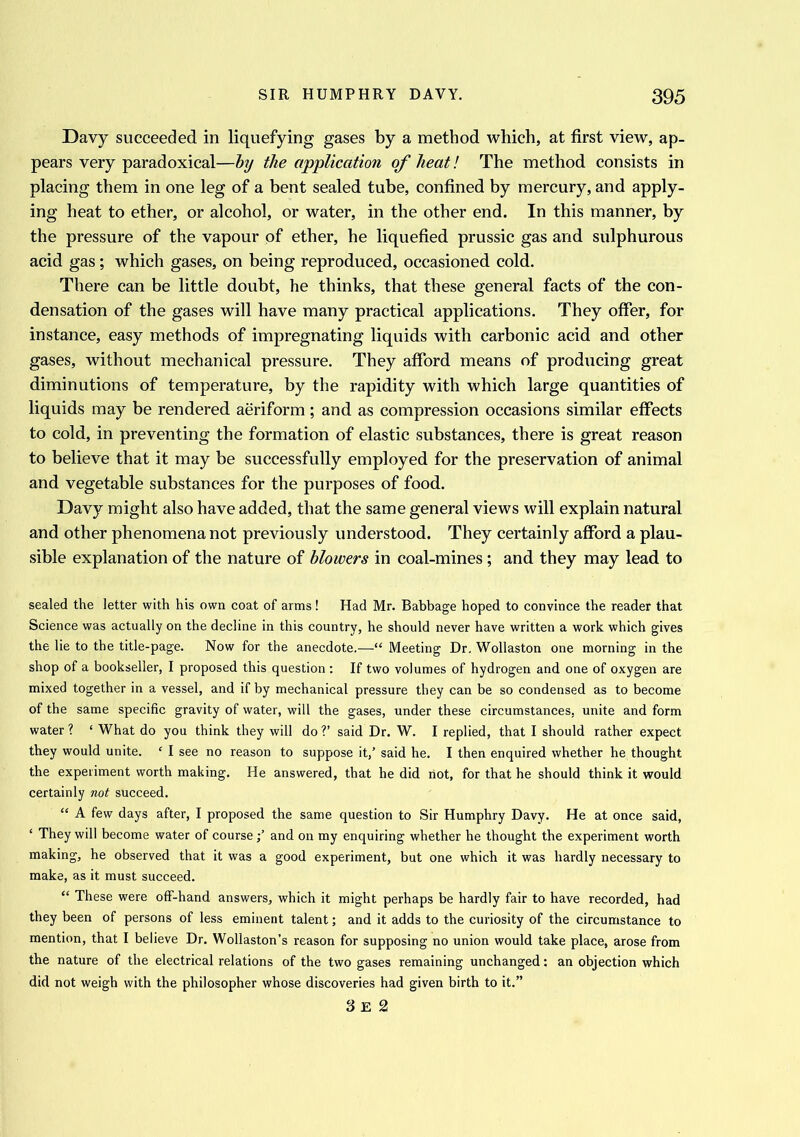 Davy succeeded in liquefying gases by a method which, at first view, ap- pears very paradoxical—by the application of heat! The method consists in placing them in one leg of a bent sealed tube, confined by mercury, and apply- ing heat to ether, or alcohol, or water, in the other end. In this manner, by the pressure of the vapour of ether, he liquefied prussic gas and sulphurous acid gas; which gases, on being reproduced, occasioned cold. There can be little doubt, he thinks, that these general facts of the con- densation of the gases will have many practical applications. They offer, for instance, easy methods of impregnating liquids with carbonic acid and other gases, without mechanical pressure. They afford means of producing great diminutions of temperature, by the rapidity with which large quantities of liquids may be rendered aeriform ; and as compression occasions similar effects to cold, in preventing the formation of elastic substances, there is great reason to believe that it may be successfully employed for the preservation of animal and vegetable substances for the purposes of food. Davy might also have added, that the same general views will explain natural and other phenomena not previously understood. They certainly afford a plau- sible explanation of the nature of blowers in coal-mines ; and they may lead to sealed the letter with his own coat of arms! Had Mr. Babbage hoped to convince the reader that Science was actually on the decline in this country, he should never have written a work which gives the lie to the title-page. Now for the anecdote.—“ Meeting Dr. Wollaston one morning in the shop of a bookseller, I proposed this question: If two volumes of hydrogen and one of oxygen are mixed together in a vessel, and if by mechanical pressure they can be so condensed as to become of the same specific gravity of water, will the gases, under these circumstances, unite and form water ? ‘ What do you think they will do V said Dr. W. I replied, that I should rather expect they would unite. f I see no reason to suppose it,’ said he. I then enquired whether he thought the experiment worth making. He answered, that he did riot, for that he should think it would certainly not succeed. “ A few days after, I proposed the same question to Sir Humphry Davy. He at once said, ‘ They will become water of courseand on my enquiring whether he thought the experiment worth making, he observed that it was a good experiment, but one which it was hardly necessary to make, as it must succeed. “ These were off-hand answers, which it might perhaps be hardly fair to have recorded, had they been of persons of less eminent talent; and it adds to the curiosity of the circumstance to mention, that I believe Dr. Wollaston’s reason for supposing no union would take place, arose from the nature of the electrical relations of the two gases remaining unchanged: an objection which did not weigh with the philosopher whose discoveries had given birth to it.” 3 E 2