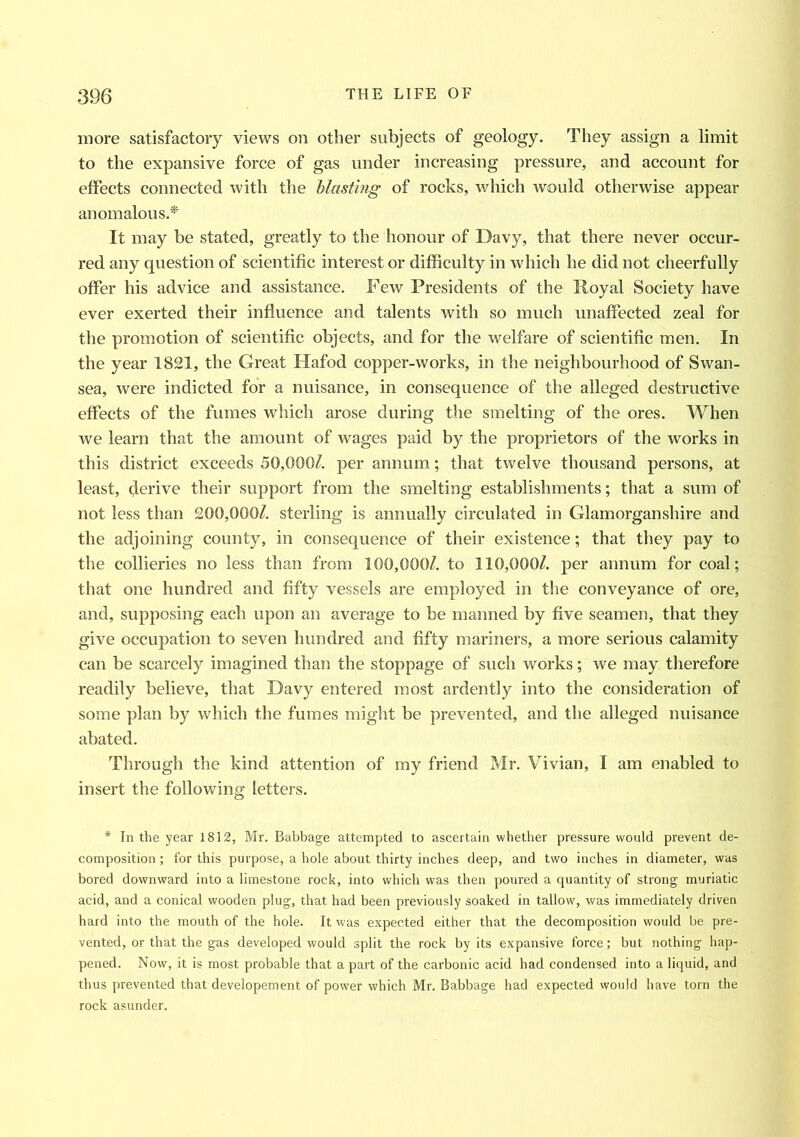 more satisfactory views on other subjects of geology. They assign a limit to the expansive force of gas under increasing pressure, and account for effects connected with the blasting of rocks, which would otherwise appear anomalous.* It may be stated, greatly to the honour of Davy, that there never occur- red any question of scientific interest or difficulty in which he did not cheerfully offer his advice and assistance. Few Presidents of the Royal Society have ever exerted their influence and talents with so much unaffected zeal for the promotion of scientific objects, and for the welfare of scientific men. In the year 1821, the Great Hafod copper-works, in the neighbourhood of Swan- sea, were indicted for a nuisance, in consequence of the alleged destructive effects of the fumes which arose during the smelting of the ores. When we learn that the amount of wages paid by the proprietors of the works in this district exceeds 50,000/. per annum; that twelve thousand persons, at least, derive their support from the smelting establishments; that a sum of not less than 200,000/. sterling is annually circulated in Glamorganshire and the adjoining county, in consequence of their existence; that they pay to the collieries no less than from 100,000/. to 110,000/. per annum for coal; that one hundred and fifty vessels are employed in the conveyance of ore, and, supposing each upon an average to be manned by five seamen, that they give occupation to seven hundred and fifty mariners, a more serious calamity can be scarcely imagined than the stoppage of such works; we may therefore readily believe, that Davy entered most ardently into the consideration of some plan by which the fumes might be prevented, and the alleged nuisance abated. Through the kind attention of my friend Mr. Vivian, I am enabled to insert the following letters. * In the year 1812, Mr. Babbage attempted to ascertain whether pressure would prevent de- composition; for this purpose, a hole about thirty inches deep, and two inches in diameter, was bored downward into a limestone rock, into which was then poured a quantity of strong muriatic acid, and a conical wooden plug, that had been previously soaked in tallow, was immediately driven hard into the mouth of the hole. It was expected either that the decomposition would be pre- vented, or that the gas developed would split the rock by its expansive force; but nothing hap- pened. Now, it is most probable that a part of the carbonic acid had condensed into a liquid, and thus prevented that developement of power which Mr. Babbage had expected would have torn the rock asunder.