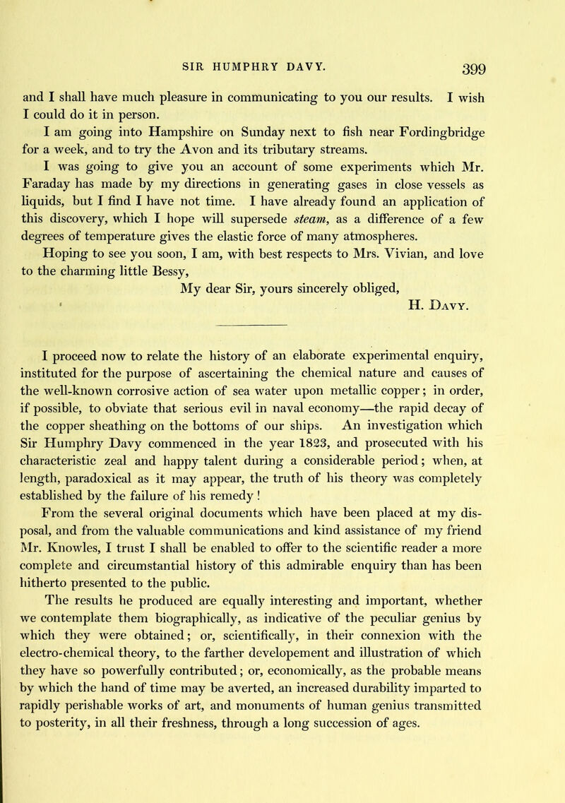 and I shall have much pleasure in communicating to you our results. I wish I could do it in person. I am going into Hampshire on Sunday next to fish near Fordingbridge for a week, and to try the Avon and its tributary streams. I was going to give you an account of some experiments which Mr. Faraday has made by my directions in generating gases in close vessels as liquids, but I find I have not time. I have already found an application of this discovery, which I hope will supersede steam, as a difference of a few degrees of temperature gives the elastic force of many atmospheres. Hoping to see you soon, I am, with best respects to Mrs. Vivian, and love to the charming little Bessy, My dear Sir, yours sincerely obliged, H. Davy. I proceed now to relate the history of an elaborate experimental enquiry, instituted for the purpose of ascertaining the chemical nature and causes of the well-known corrosive action of sea water upon metallic copper; in order, if possible, to obviate that serious evil in naval economy—the rapid decay of the copper sheathing on the bottoms of our ships. An investigation which Sir Humphry Davy commenced in the year 1823, and prosecuted with his characteristic zeal and happy talent during a considerable period; when, at length, paradoxical as it may appear, the truth of his theory was completely established by the failure of his remedy ! From the several original documents which have been placed at my dis- posal, and from the valuable communications and kind assistance of my friend Mr. Knowles, I trust I shall be enabled to offer to the scientific reader a more complete and circumstantial history of this admirable enquiry than has been hitherto presented to the public. The results he produced are equally interesting and important, whether we contemplate them biographically, as indicative of the peculiar genius by which they were obtained; or, scientifically, in their connexion with the electro-chemical theory, to the farther developement and illustration of which they have so powerfully contributed; or, economically, as the probable means by which the hand of time may be averted, an increased durability imparted to rapidly perishable works of art, and monuments of human genius transmitted to posterity, in all their freshness, through a long succession of ages.